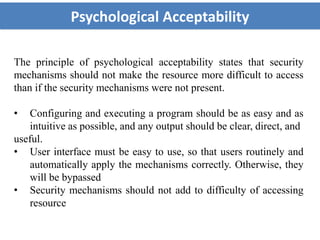 Psychological Acceptability
The principle of psychological acceptability states that security
mechanisms should not make the resource more difficult to access
than if the security mechanisms were not present.
• Configuring and executing a program should be as easy and as
intuitive as possible, and any output should be clear, direct, and
useful.
• User interface must be easy to use, so that users routinely and
automatically apply the mechanisms correctly. Otherwise, they
will be bypassed
• Security mechanisms should not add to difficulty of accessing
resource
 