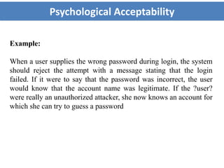 Psychological Acceptability
Example:
When a user supplies the wrong password during login, the system
should reject the attempt with a message stating that the login
failed. If it were to say that the password was incorrect, the user
would know that the account name was legitimate. If the ?user?
were really an unauthorized attacker, she now knows an account for
which she can try to guess a password
 