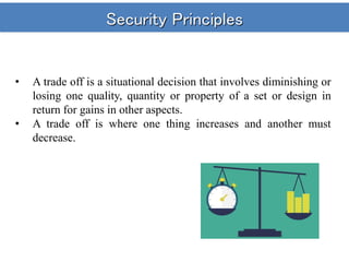 Security Principles
• A trade off is a situational decision that involves diminishing or
losing one quality, quantity or property of a set or design in
return for gains in other aspects.
• A trade off is where one thing increases and another must
decrease.
 