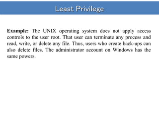 Least Privilege
Example: The UNIX operating system does not apply access
controls to the user root. That user can terminate any process and
read, write, or delete any file. Thus, users who create back-ups can
also delete files. The administrator account on Windows has the
same powers.
 