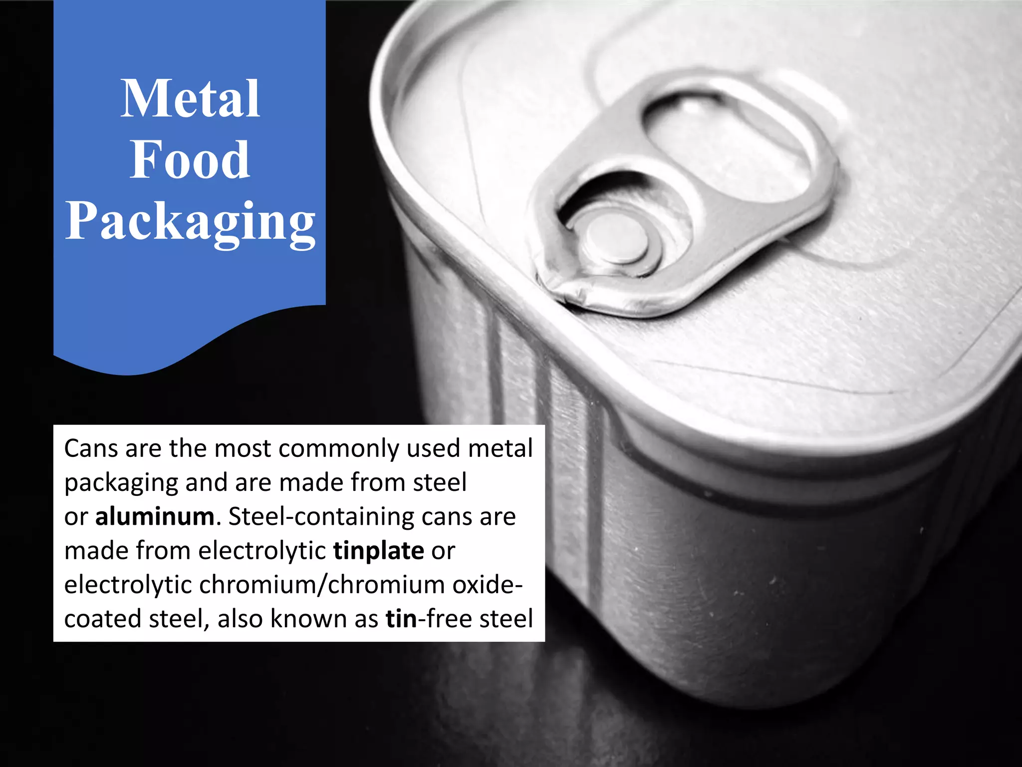 Metal
Food
Packaging
Cans are the most commonly used metal
packaging and are made from steel
or aluminum. Steel-containing cans are
made from electrolytic tinplate or
electrolytic chromium/chromium oxide-
coated steel, also known as tin-free steel
 
