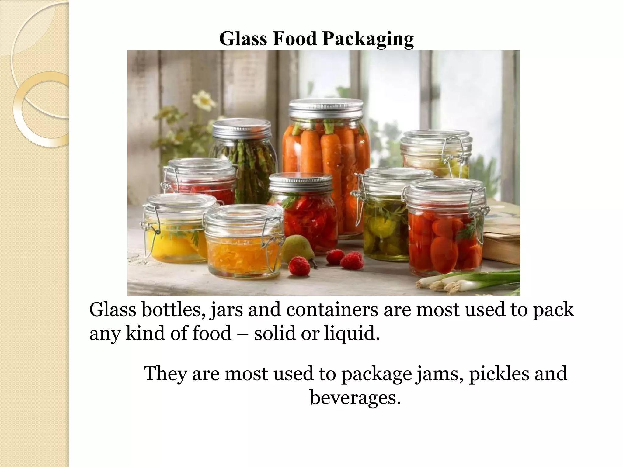 Glass bottles, jars and containers are most used to pack
any kind of food – solid or liquid.
They are most used to package jams, pickles and
beverages.
Glass Food Packaging
 