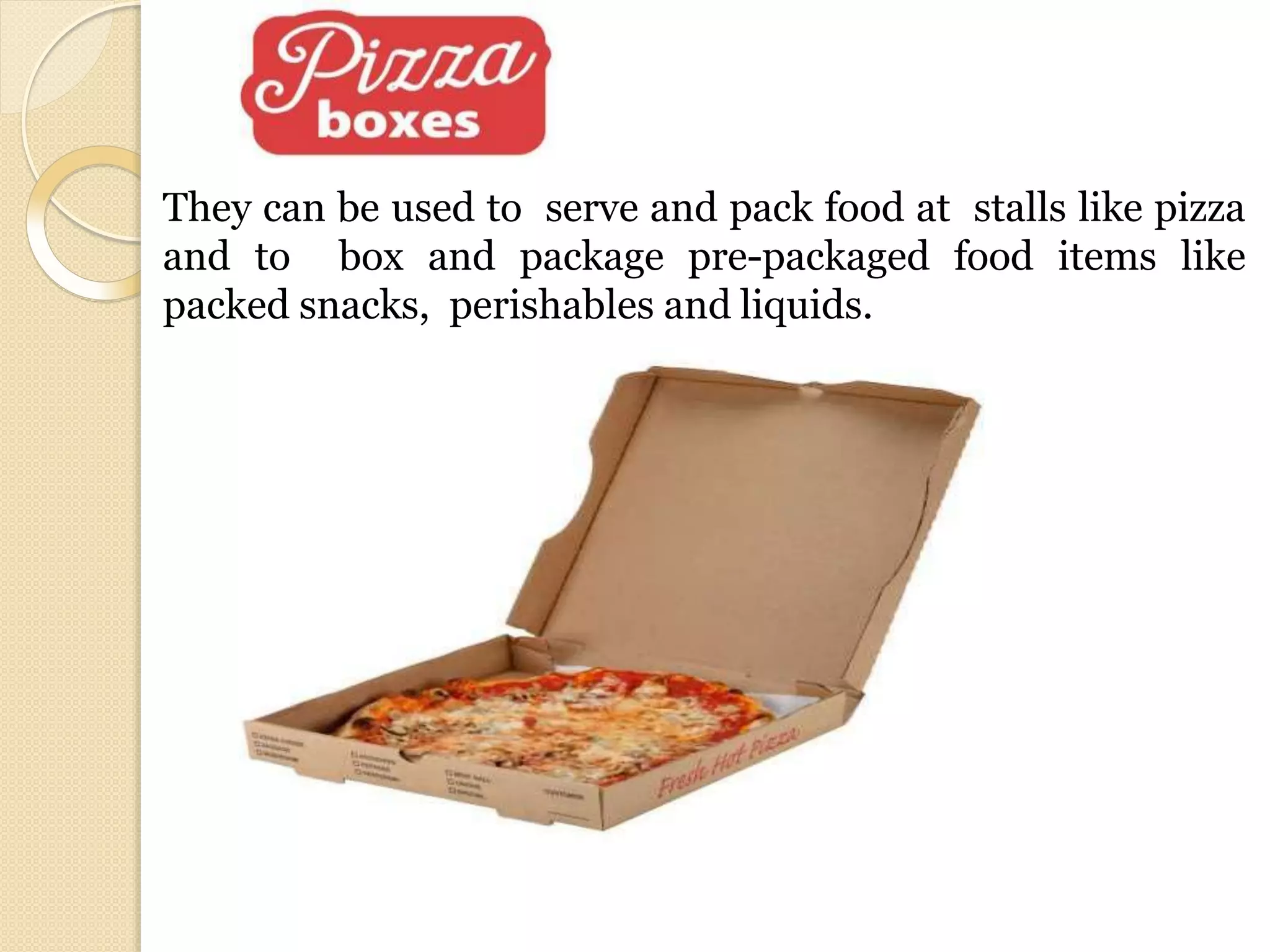 They can be used to serve and pack food at stalls like pizza
and to box and package pre-packaged food items like
packed snacks, perishables and liquids.
 