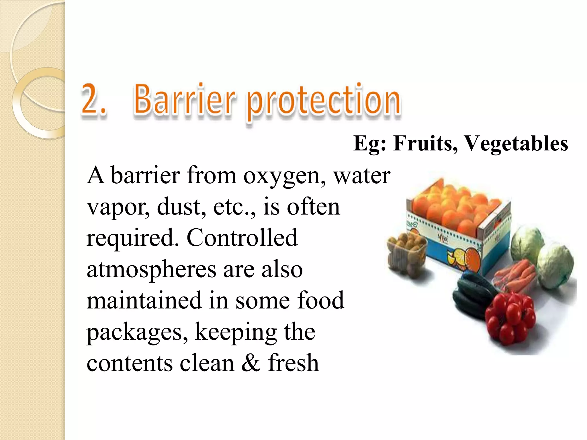 Eg: Fruits, Vegetables
A barrier from oxygen, water
vapor, dust, etc., is often
required. Controlled
atmospheres are also
maintained in some food
packages, keeping the
contents clean & fresh
 