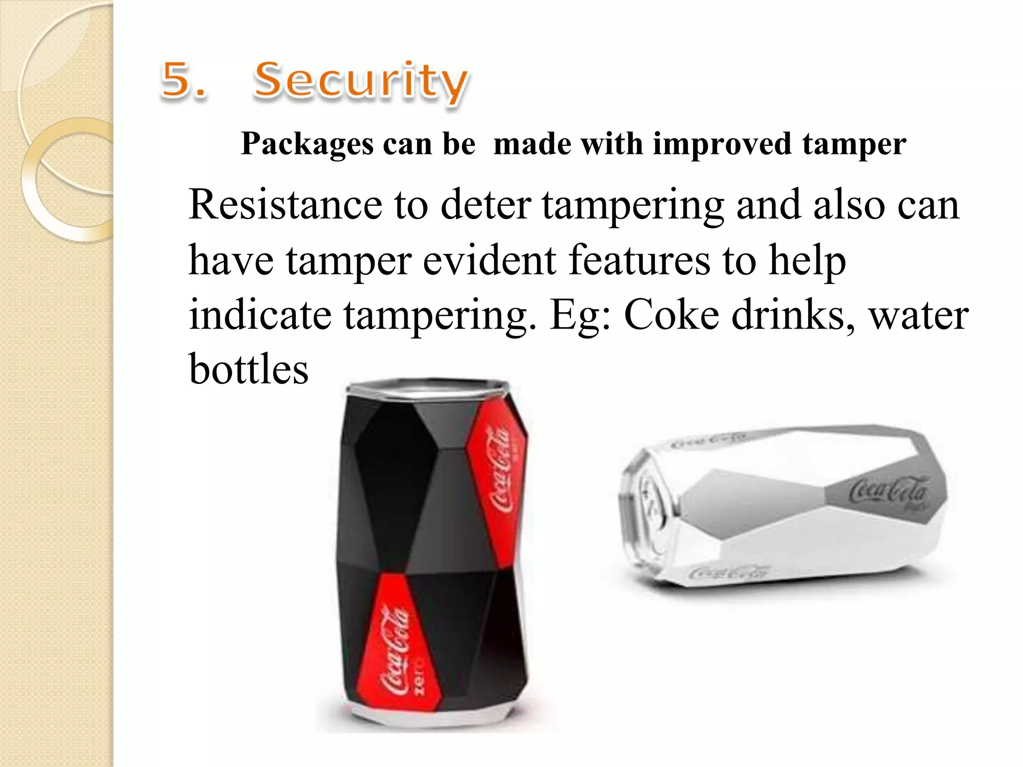 Packages can be made with improved tamper
Resistance to deter tampering and also can
have tamper evident features to help
indicate tampering. Eg: Coke drinks, water
bottles
 