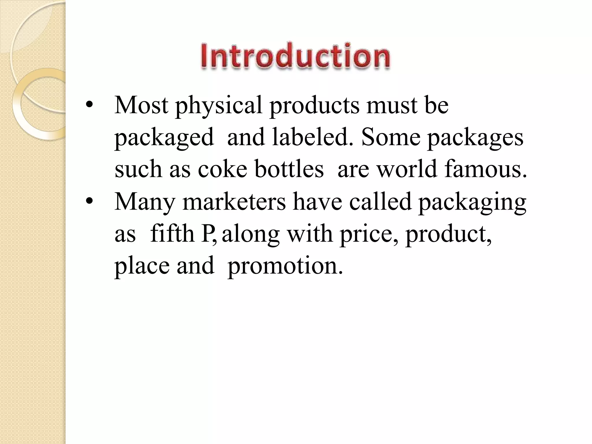 • Most physical products must be
packaged and labeled. Some packages
such as coke bottles are world famous.
• Many marketers have called packaging
as fifth P,along with price, product,
place and promotion.
 