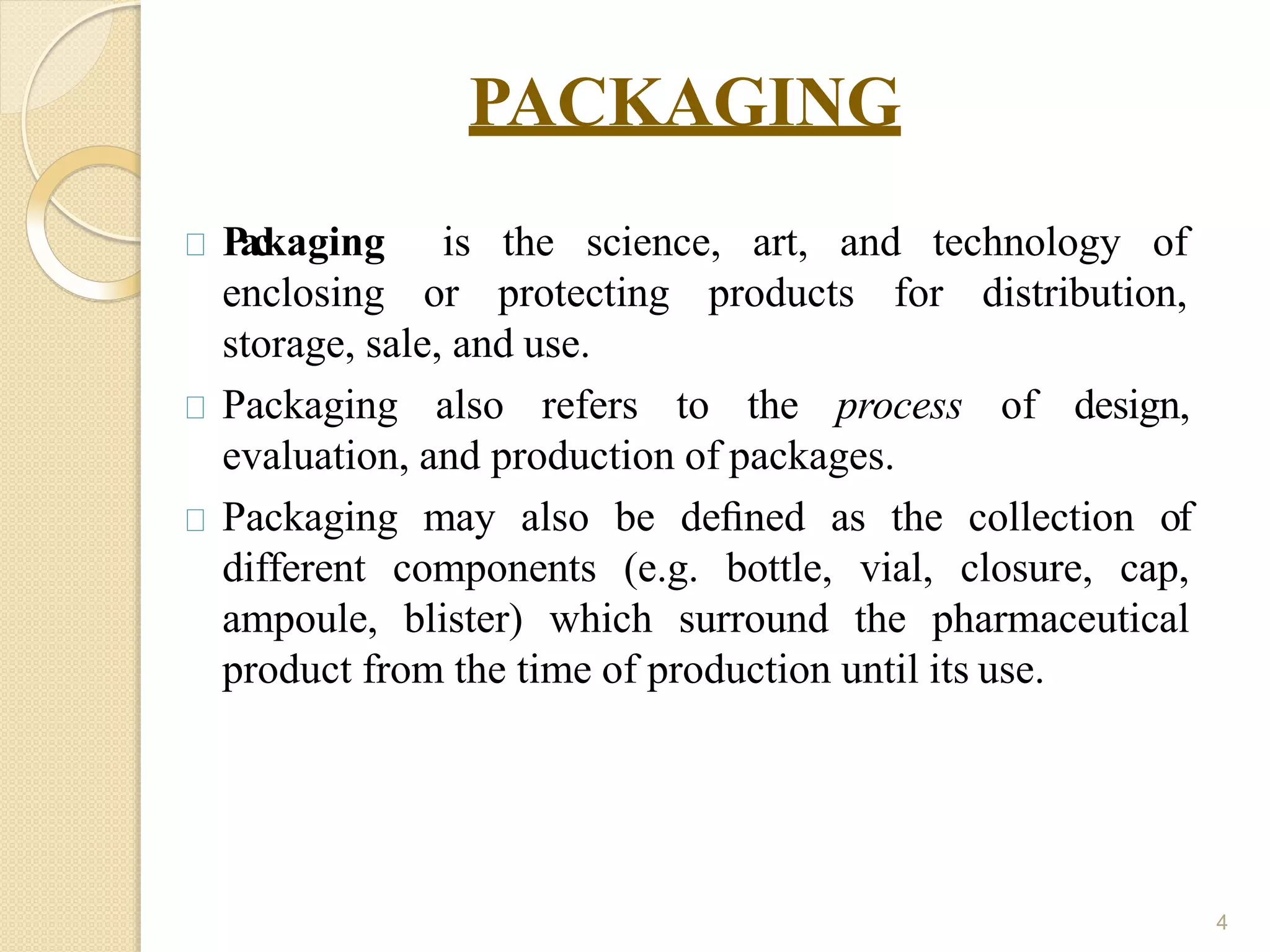 PACKAGING
4
P
a
ckaging is the science, art, and technology of
enclosing or protecting products for distribution,
storage, sale, and use.
Packaging also refers to the process of design,
evaluation, and production of packages.
Packaging may also be deﬁned as the collection of
different components (e.g. bottle, vial, closure, cap,
ampoule, blister) which surround the pharmaceutical
product from the time of production until its use.
 