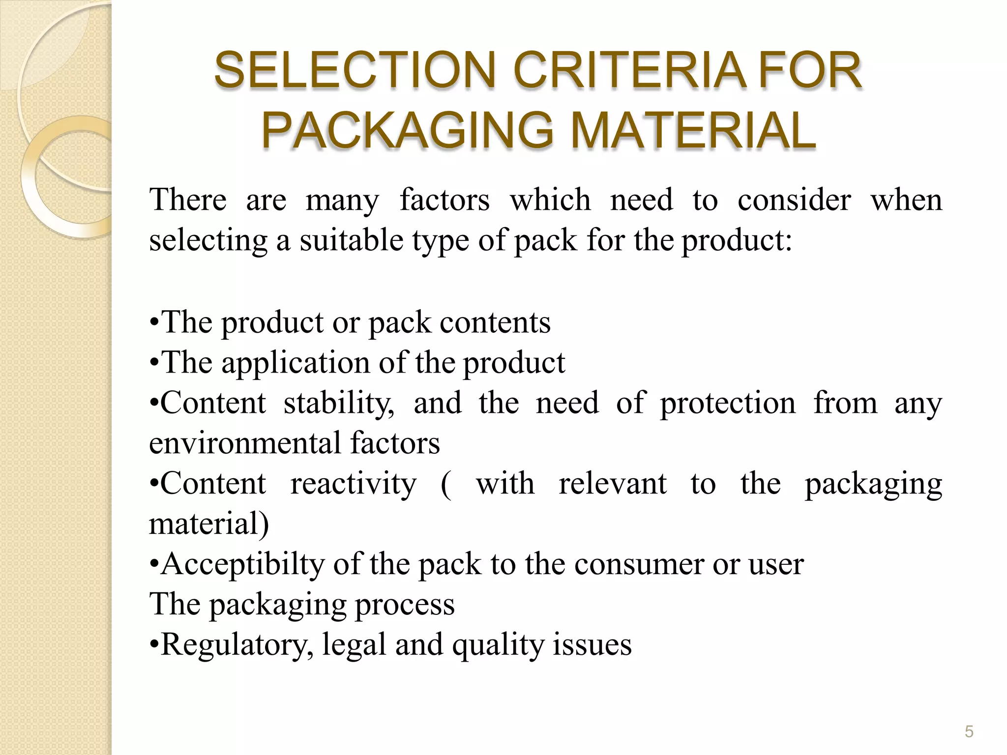 SELECTION CRITERIA FOR
PACKAGING MATERIAL
5
There are many factors which need to consider when
selecting a suitable type of pack for the product:
•The product or pack contents
•The application of the product
•Content stability, and the need of protection from any
environmental factors
•Content reactivity ( with relevant to the packaging
material)
•Acceptibilty of the pack to the consumer or user
The packaging process
•Regulatory, legal and quality issues
 