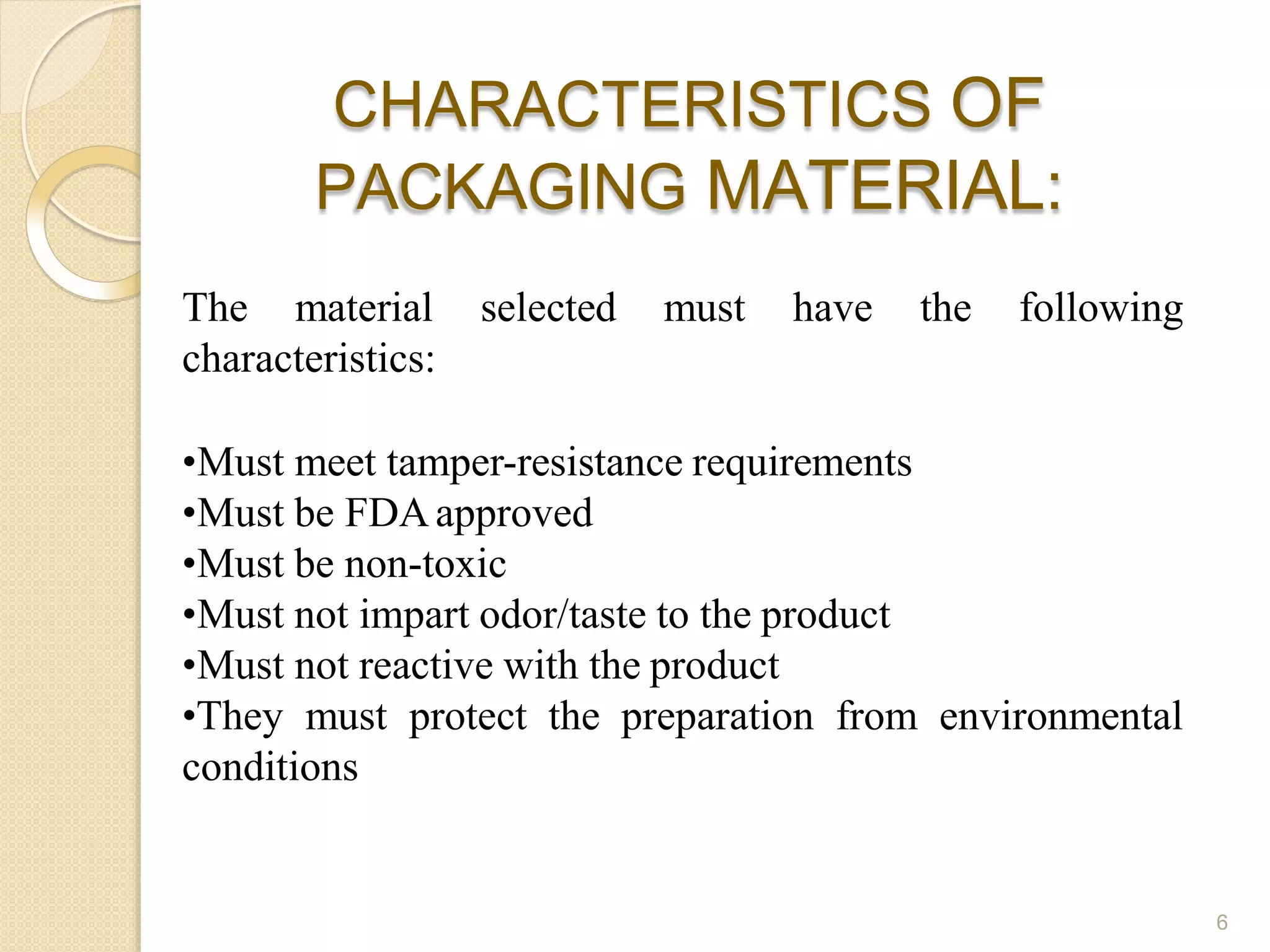 CHARACTERISTICS OF
PACKAGING MATERIAL:
6
The material selected must have the following
characteristics:
•Must meet tamper-resistance requirements
•Must be FDAapproved
•Must be non-toxic
•Must not impart odor/taste to the product
•Must not reactive with the product
•They must protect the preparation from environmental
conditions
 