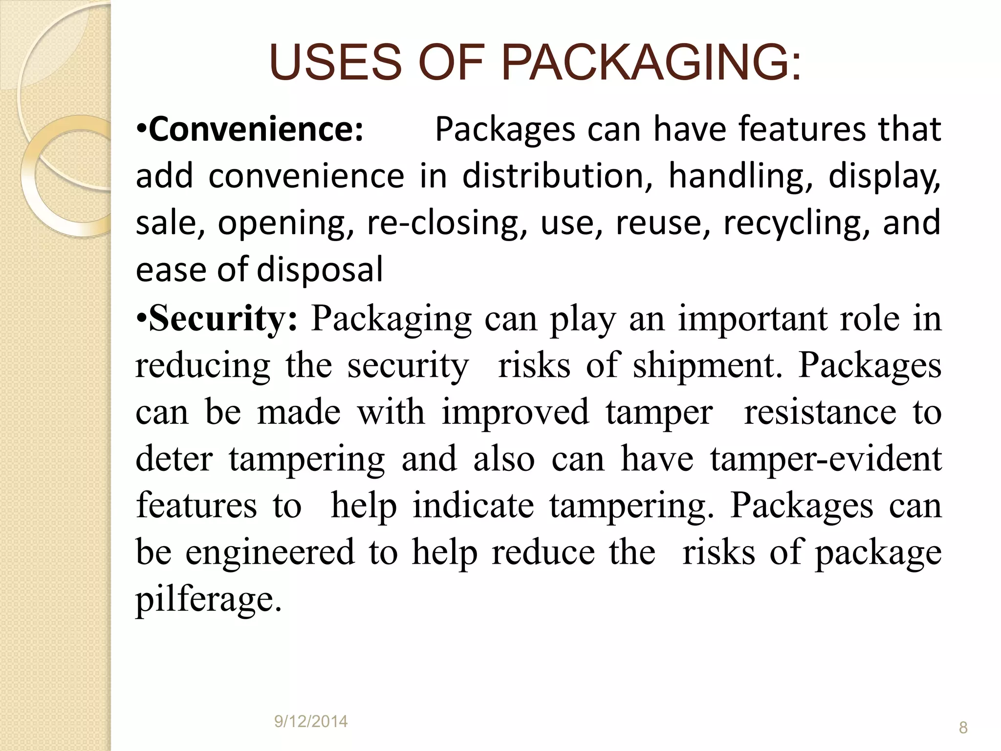 •Convenience: Packages can have features that
add convenience in distribution, handling, display,
sale, opening, re-closing, use, reuse, recycling, and
ease of disposal
•Security: Packaging can play an important role in
reducing the security risks of shipment. Packages
can be made with improved tamper resistance to
deter tampering and also can have tamper-evident
features to help indicate tampering. Packages can
be engineered to help reduce the risks of package
pilferage.
9/12/2014 8
USES OF PACKAGING:
 