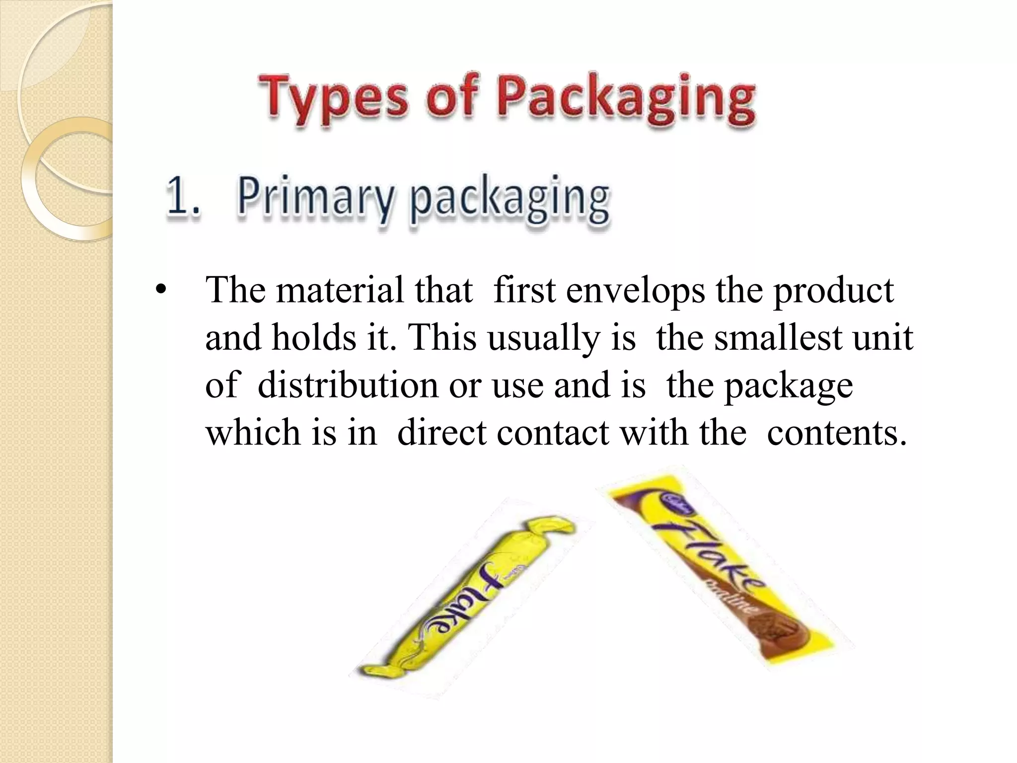 • The material that first envelops the product
and holds it. This usually is the smallest unit
of distribution or use and is the package
which is in direct contact with the contents.
 
