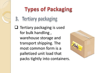  Tertiary packaging is used
for bulk handling ,
warehouse storage and
transport shipping. The
most common form is a
palletized unit load that
packs tightly into containers.
 