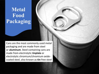 Metal
Food
Packaging
Cans are the most commonly used metal
packaging and are made from steel
or aluminum. Steel-containing cans are
made from electrolytic tinplate or
electrolytic chromium/chromium oxide-
coated steel, also known as tin-free steel
 