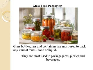 Glass bottles, jars and containers are most used to pack
any kind of food – solid or liquid.
They are most used to package jams, pickles and
beverages.
Glass Food Packaging
 