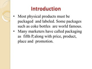 • Most physical products must be
packaged and labeled. Some packages
such as coke bottles are world famous.
• Many marketers have called packaging
as fifth P,along with price, product,
place and promotion.
 