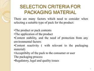 SELECTION CRITERIA FOR
PACKAGING MATERIAL
5
There are many factors which need to consider when
selecting a suitable type of pack for the product:
•The product or pack contents
•The application of the product
•Content stability, and the need of protection from any
environmental factors
•Content reactivity ( with relevant to the packaging
material)
•Acceptibilty of the pack to the consumer or user
The packaging process
•Regulatory, legal and quality issues
 