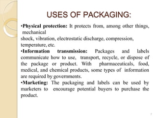 USES OF PACKAGING:
7
•Physical protection: It protects from, among other things,
mechanical
shock, vibration, electrostatic discharge, compression,
temperature, etc.
•Information transmission: Packages and labels
communicate how to use, transport, recycle, or dispose of
the package or product. With pharmaceuticals, food,
medical, and chemical products, some types of information
are required by governments.
•Marketing: The packaging and labels can be used by
marketers to encourage potential buyers to purchase the
product.
 