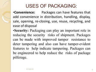 •Convenience: Packages can have features that
add convenience in distribution, handling, display,
sale, opening, re-closing, use, reuse, recycling, and
ease of disposal
•Security: Packaging can play an important role in
reducing the security risks of shipment. Packages
can be made with improved tamper resistance to
deter tampering and also can have tamper-evident
features to help indicate tampering. Packages can
be engineered to help reduce the risks of package
pilferage.
9/12/2014 8
USES OF PACKAGING:
 