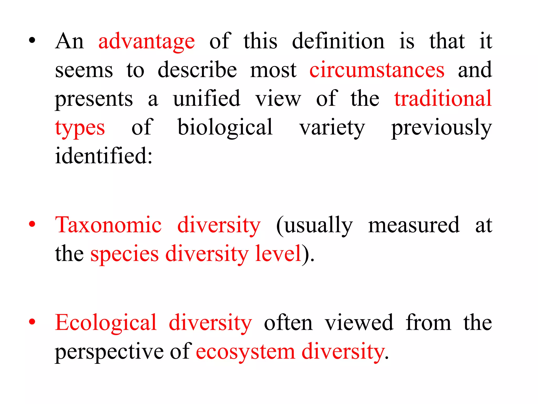 • An advantage of this definition is that it
seems to describe most circumstances and
presents a unified view of the traditional
types of biological variety previously
identified:
• Taxonomic diversity (usually measured at
the species diversity level).
• Ecological diversity often viewed from the
perspective of ecosystem diversity.
 