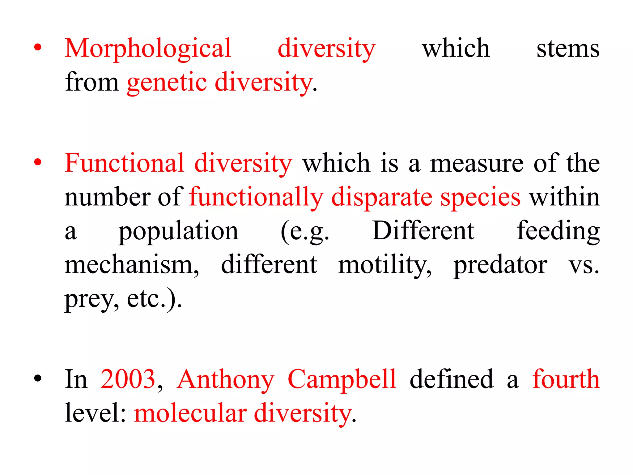 • Morphological diversity which stems
from genetic diversity.
• Functional diversity which is a measure of the
number of functionally disparate species within
a population (e.g. Different feeding
mechanism, different motility, predator vs.
prey, etc.).
• In 2003, Anthony Campbell defined a fourth
level: molecular diversity.
 