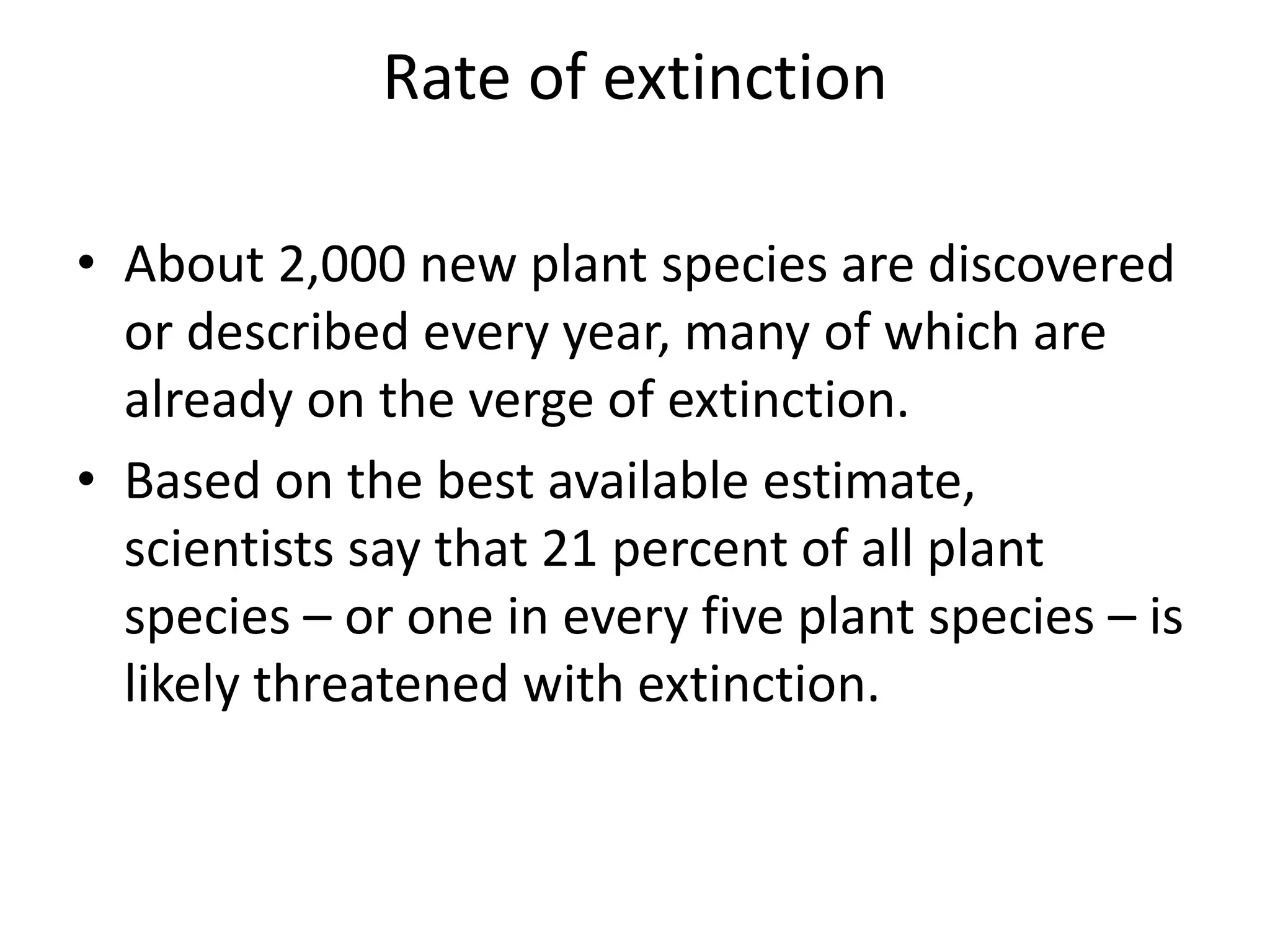 Rate of extinction
• About 2,000 new plant species are discovered
or described every year, many of which are
already on the verge of extinction.
• Based on the best available estimate,
scientists say that 21 percent of all plant
species – or one in every five plant species – is
likely threatened with extinction.
 