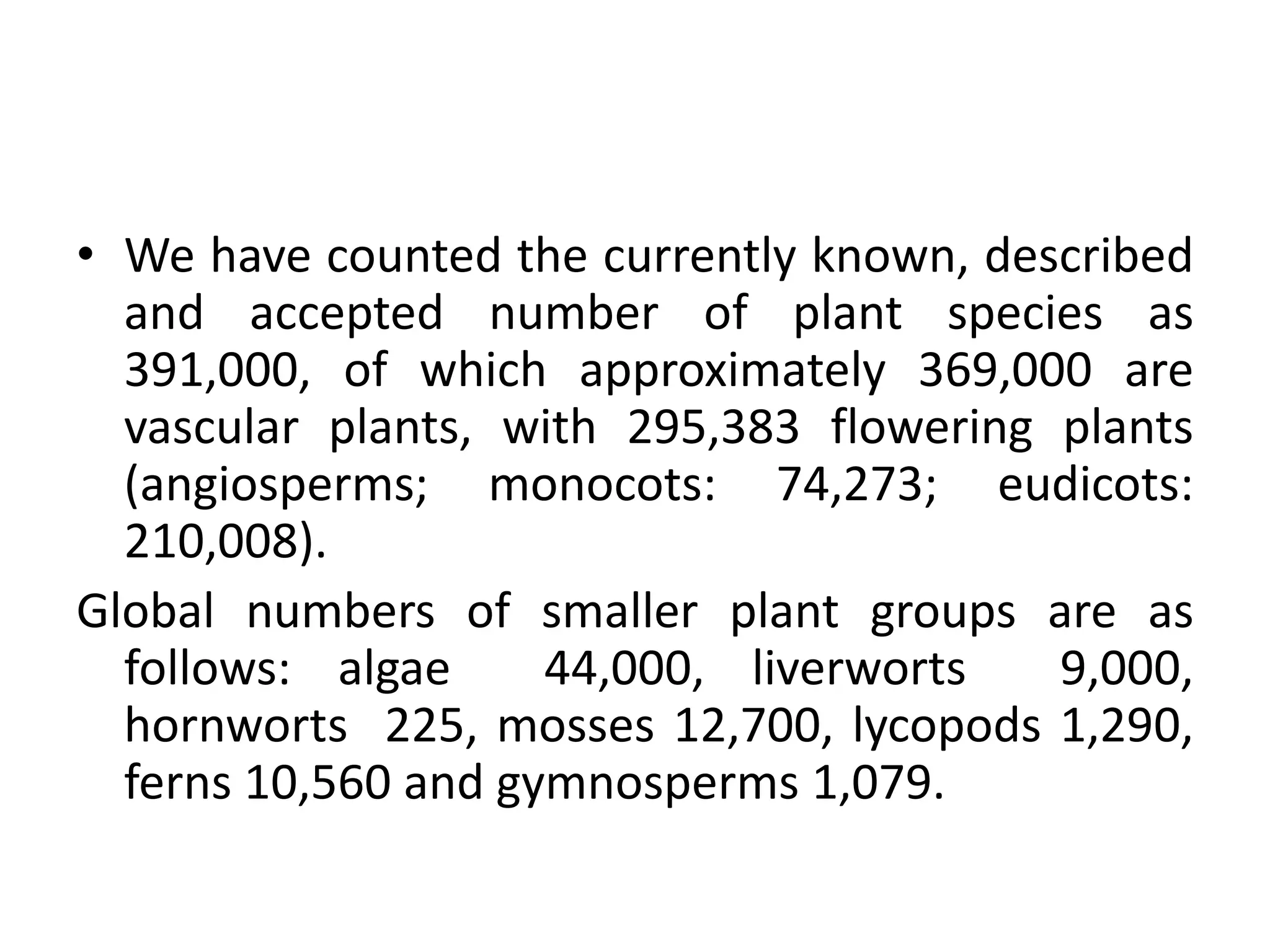 • We have counted the currently known, described
and accepted number of plant species as
391,000, of which approximately 369,000 are
vascular plants, with 295,383 flowering plants
(angiosperms; monocots: 74,273; eudicots:
210,008).
Global numbers of smaller plant groups are as
follows: algae 44,000, liverworts 9,000,
hornworts 225, mosses 12,700, lycopods 1,290,
ferns 10,560 and gymnosperms 1,079.
 
