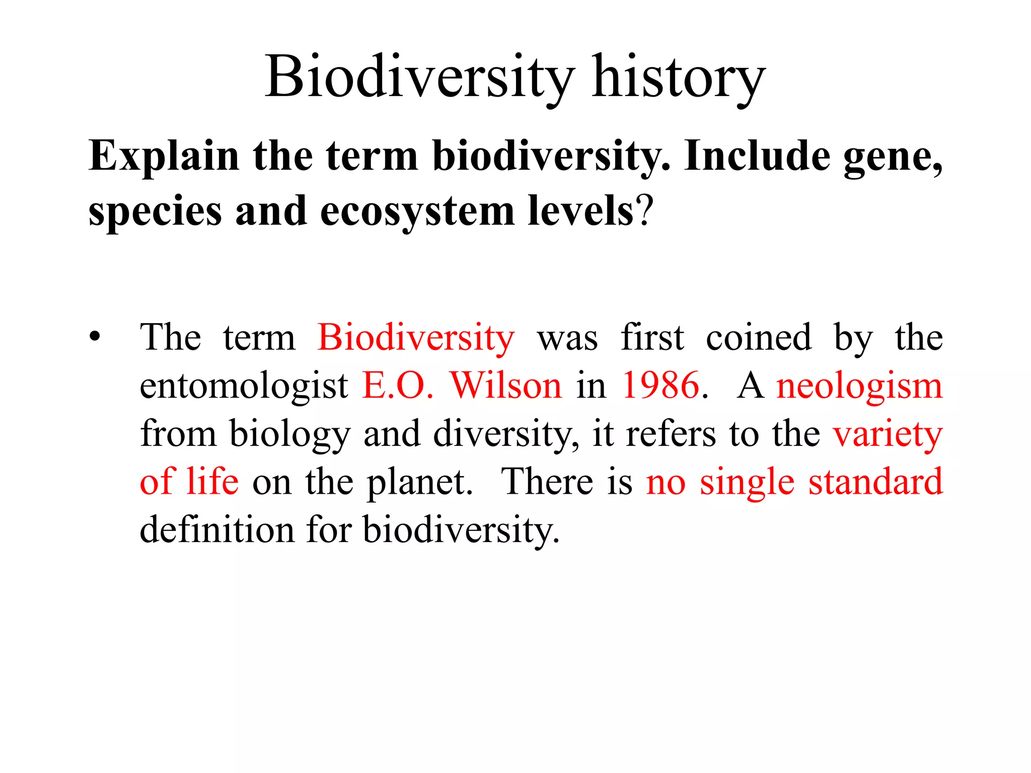 Biodiversity history
Explain the term biodiversity. Include gene,
species and ecosystem levels?
• The term Biodiversity was first coined by the
entomologist E.O. Wilson in 1986. A neologism
from biology and diversity, it refers to the variety
of life on the planet. There is no single standard
definition for biodiversity.
 
