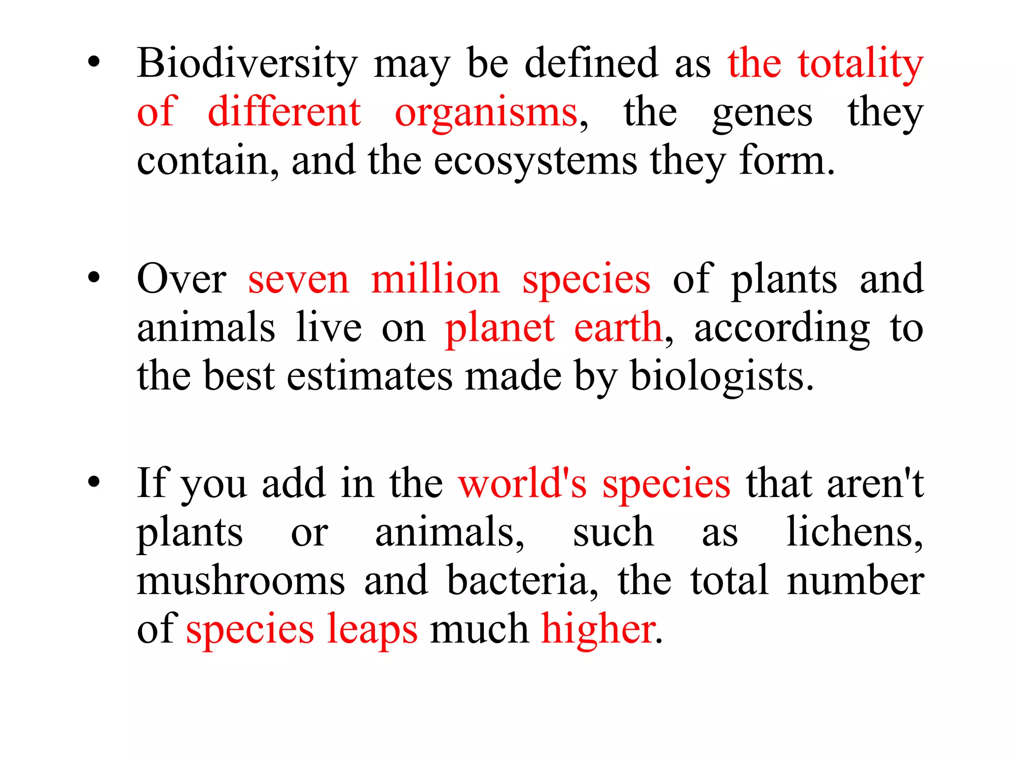 • Biodiversity may be defined as the totality
of different organisms, the genes they
contain, and the ecosystems they form.
• Over seven million species of plants and
animals live on planet earth, according to
the best estimates made by biologists.
• If you add in the world's species that aren't
plants or animals, such as lichens,
mushrooms and bacteria, the total number
of species leaps much higher.
 