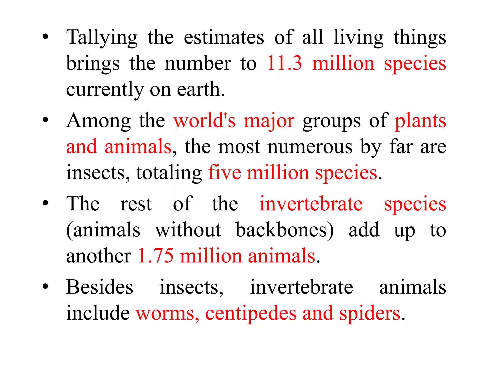 • Tallying the estimates of all living things
brings the number to 11.3 million species
currently on earth.
• Among the world's major groups of plants
and animals, the most numerous by far are
insects, totaling five million species.
• The rest of the invertebrate species
(animals without backbones) add up to
another 1.75 million animals.
• Besides insects, invertebrate animals
include worms, centipedes and spiders.
 