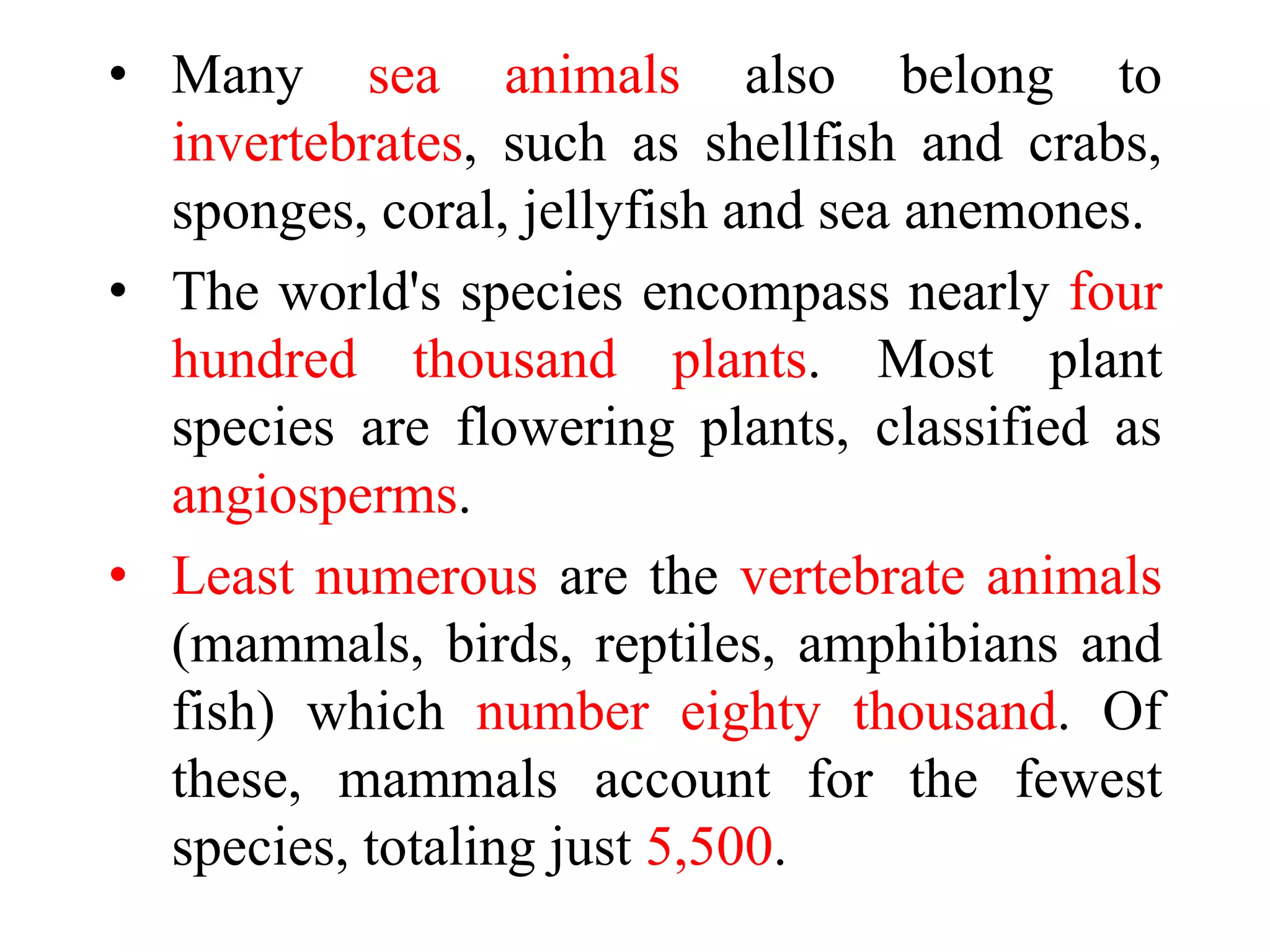 • Many sea animals also belong to
invertebrates, such as shellfish and crabs,
sponges, coral, jellyfish and sea anemones.
• The world's species encompass nearly four
hundred thousand plants. Most plant
species are flowering plants, classified as
angiosperms.
• Least numerous are the vertebrate animals
(mammals, birds, reptiles, amphibians and
fish) which number eighty thousand. Of
these, mammals account for the fewest
species, totaling just 5,500.
 