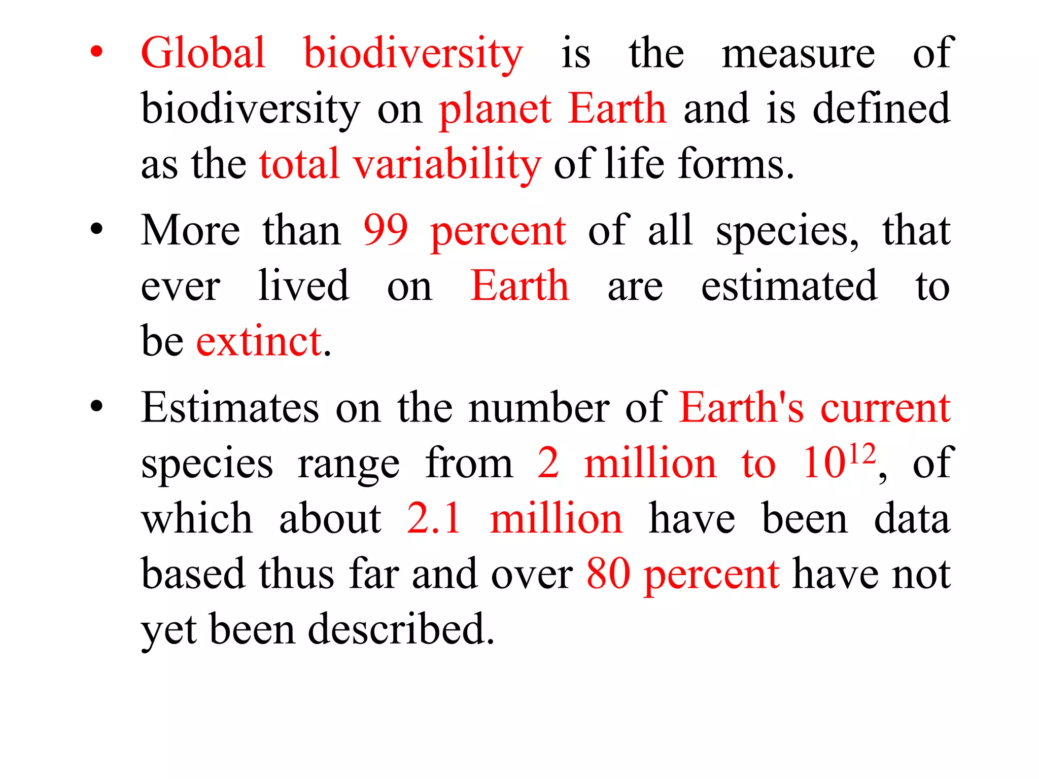 • Global biodiversity is the measure of
biodiversity on planet Earth and is defined
as the total variability of life forms.
• More than 99 percent of all species, that
ever lived on Earth are estimated to
be extinct.
• Estimates on the number of Earth's current
species range from 2 million to 1012, of
which about 2.1 million have been data
based thus far and over 80 percent have not
yet been described.
 