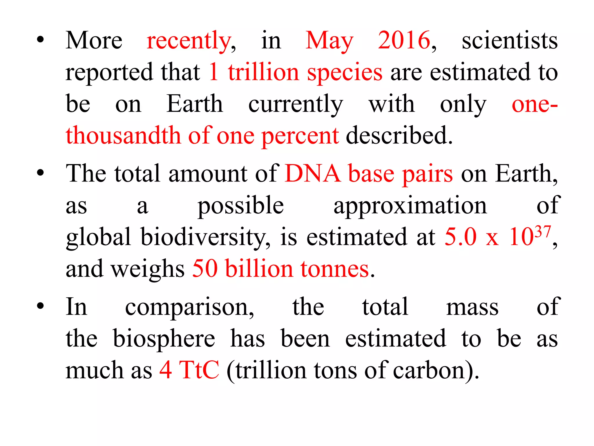 • More recently, in May 2016, scientists
reported that 1 trillion species are estimated to
be on Earth currently with only one-
thousandth of one percent described.
• The total amount of DNA base pairs on Earth,
as a possible approximation of
global biodiversity, is estimated at 5.0 x 1037,
and weighs 50 billion tonnes.
• In comparison, the total mass of
the biosphere has been estimated to be as
much as 4 TtC (trillion tons of carbon).
 