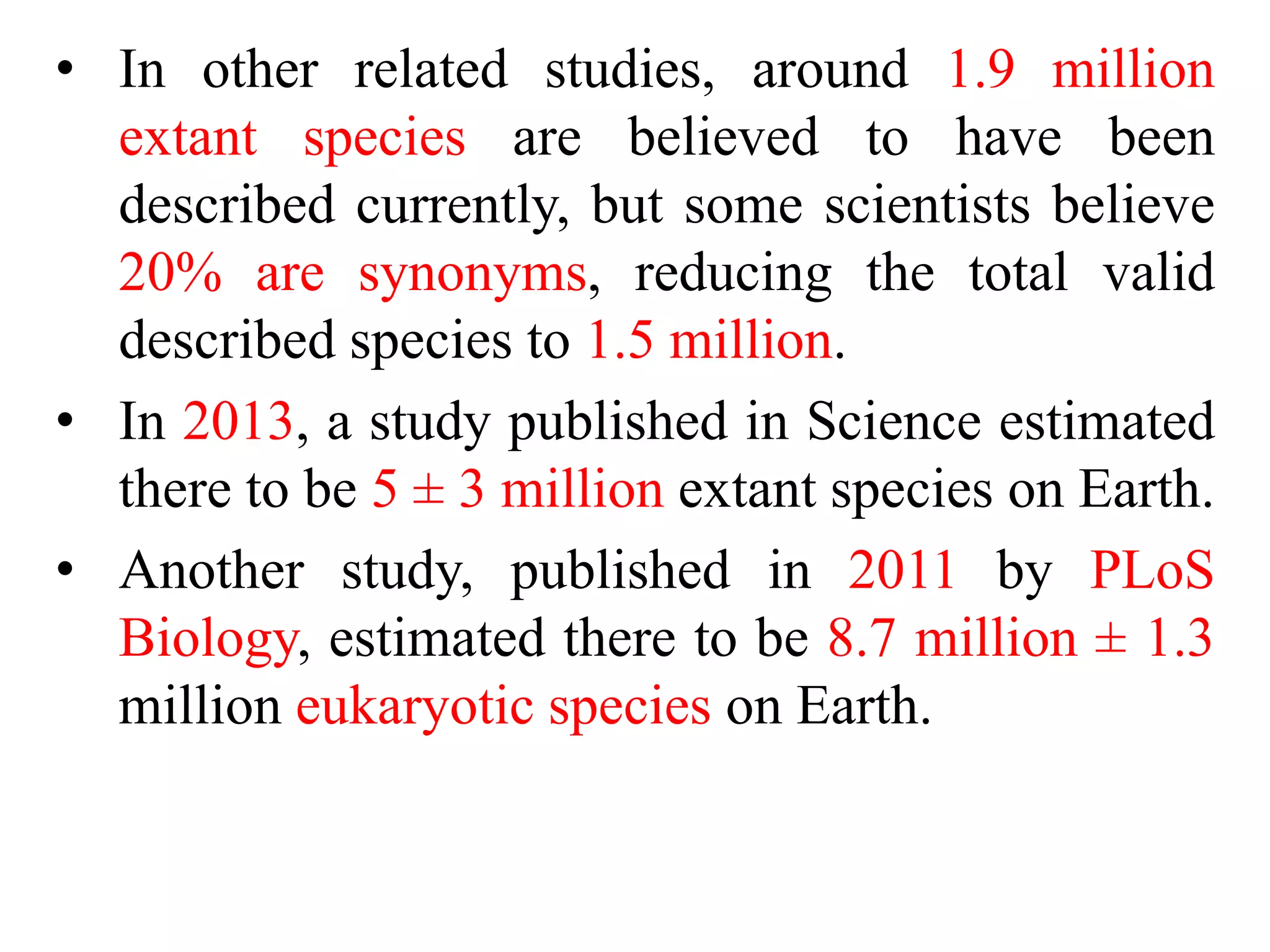 • In other related studies, around 1.9 million
extant species are believed to have been
described currently, but some scientists believe
20% are synonyms, reducing the total valid
described species to 1.5 million.
• In 2013, a study published in Science estimated
there to be 5 ± 3 million extant species on Earth.
• Another study, published in 2011 by PLoS
Biology, estimated there to be 8.7 million ± 1.3
million eukaryotic species on Earth.
 