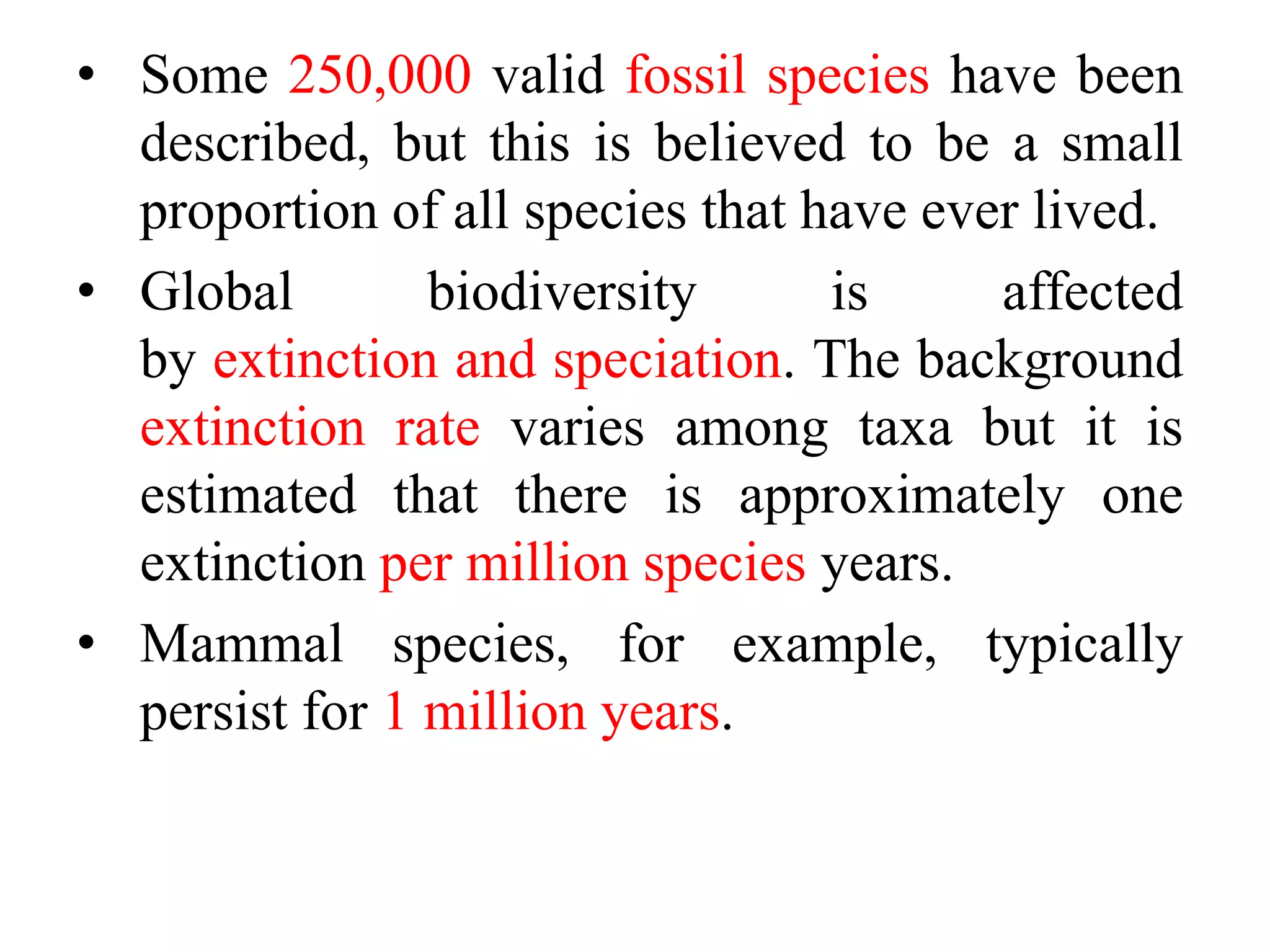 • Some 250,000 valid fossil species have been
described, but this is believed to be a small
proportion of all species that have ever lived.
• Global biodiversity is affected
by extinction and speciation. The background
extinction rate varies among taxa but it is
estimated that there is approximately one
extinction per million species years.
• Mammal species, for example, typically
persist for 1 million years.
 