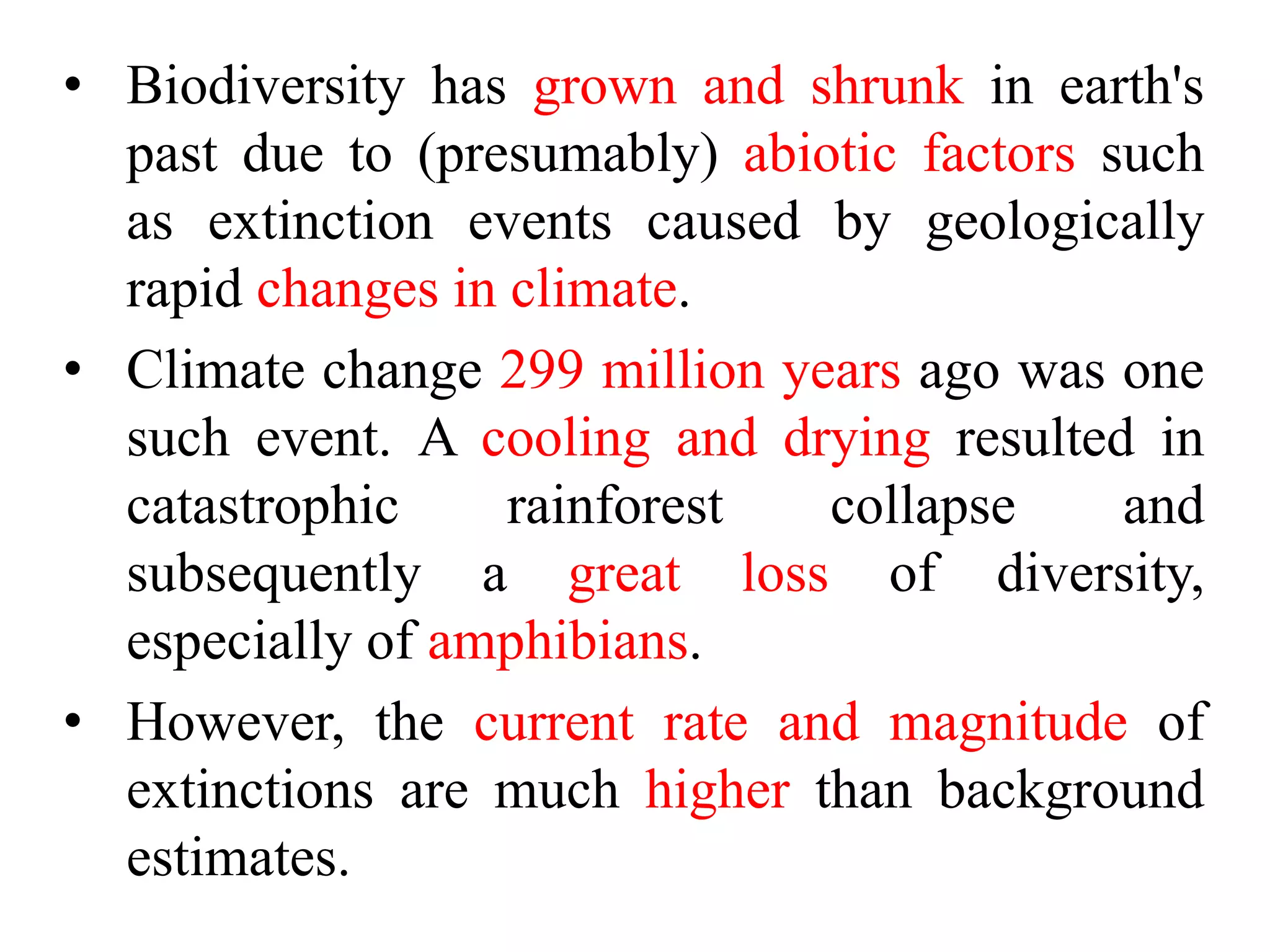 • Biodiversity has grown and shrunk in earth's
past due to (presumably) abiotic factors such
as extinction events caused by geologically
rapid changes in climate.
• Climate change 299 million years ago was one
such event. A cooling and drying resulted in
catastrophic rainforest collapse and
subsequently a great loss of diversity,
especially of amphibians.
• However, the current rate and magnitude of
extinctions are much higher than background
estimates.
 
