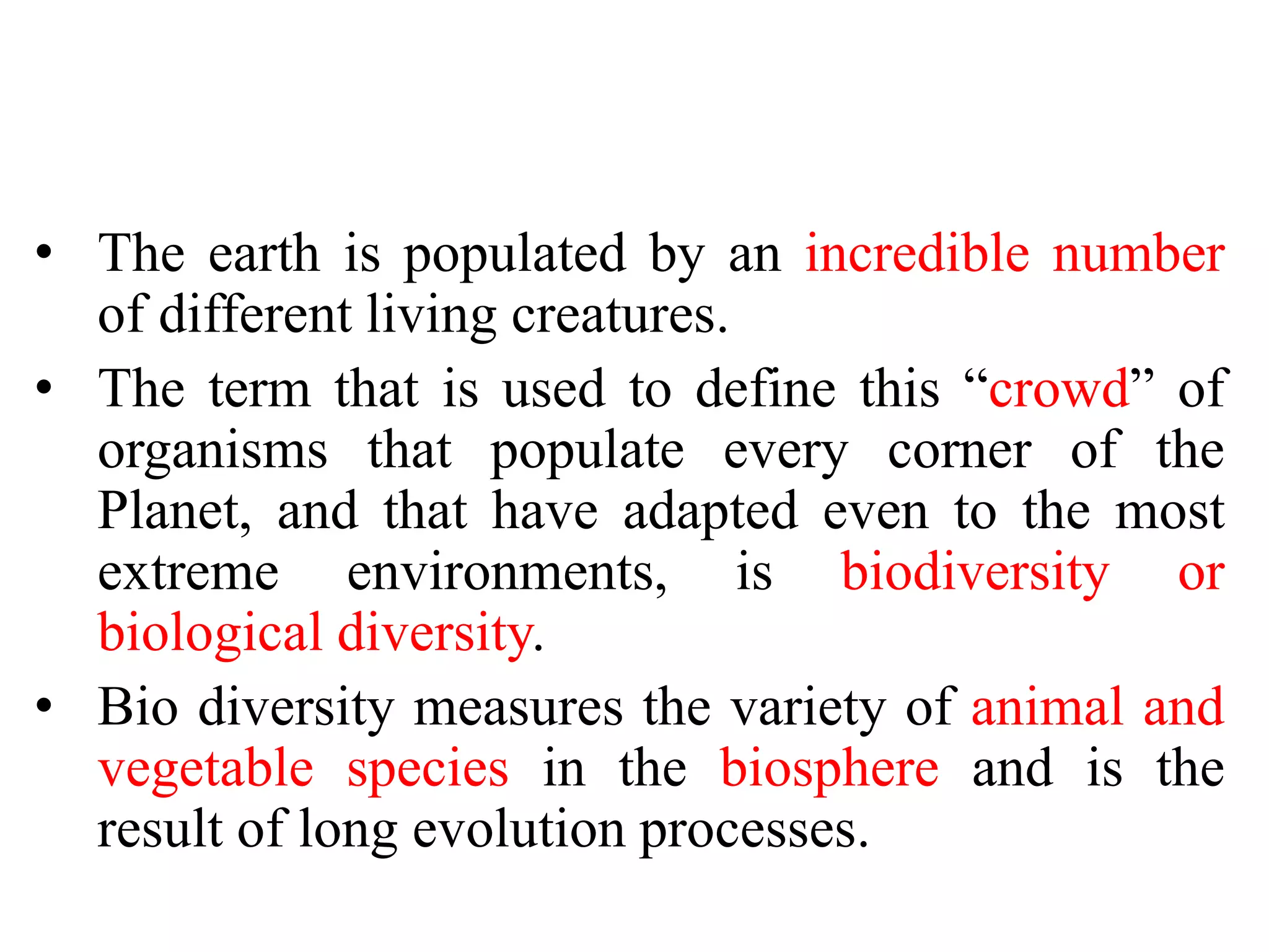 • The earth is populated by an incredible number
of different living creatures.
• The term that is used to define this “crowd” of
organisms that populate every corner of the
Planet, and that have adapted even to the most
extreme environments, is biodiversity or
biological diversity.
• Bio diversity measures the variety of animal and
vegetable species in the biosphere and is the
result of long evolution processes.
 