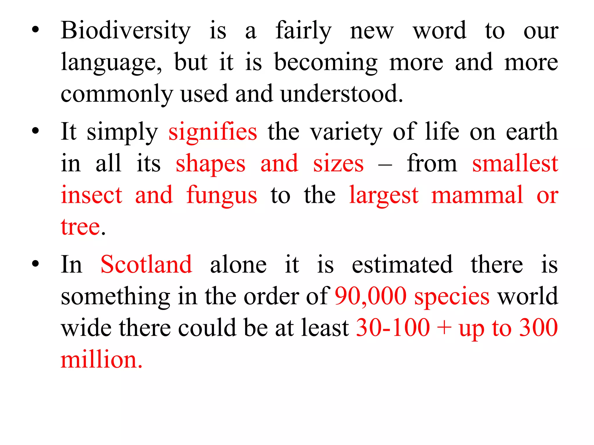 • Biodiversity is a fairly new word to our
language, but it is becoming more and more
commonly used and understood.
• It simply signifies the variety of life on earth
in all its shapes and sizes – from smallest
insect and fungus to the largest mammal or
tree.
• In Scotland alone it is estimated there is
something in the order of 90,000 species world
wide there could be at least 30-100 + up to 300
million.
 