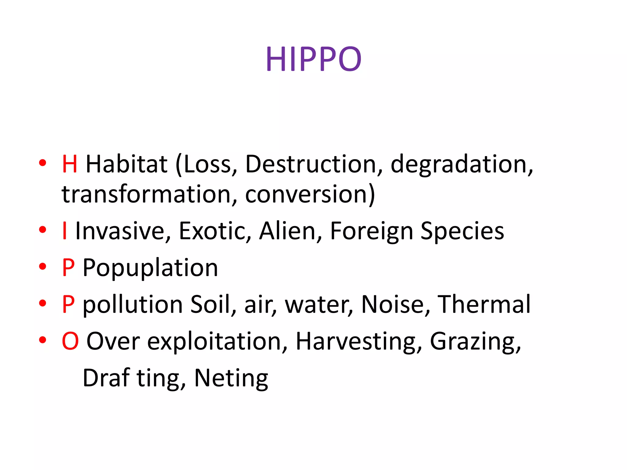 HIPPO
• H Habitat (Loss, Destruction, degradation,
transformation, conversion)
• I Invasive, Exotic, Alien, Foreign Species
• P Popuplation
• P pollution Soil, air, water, Noise, Thermal
• O Over exploitation, Harvesting, Grazing,
Draf ting, Neting
 