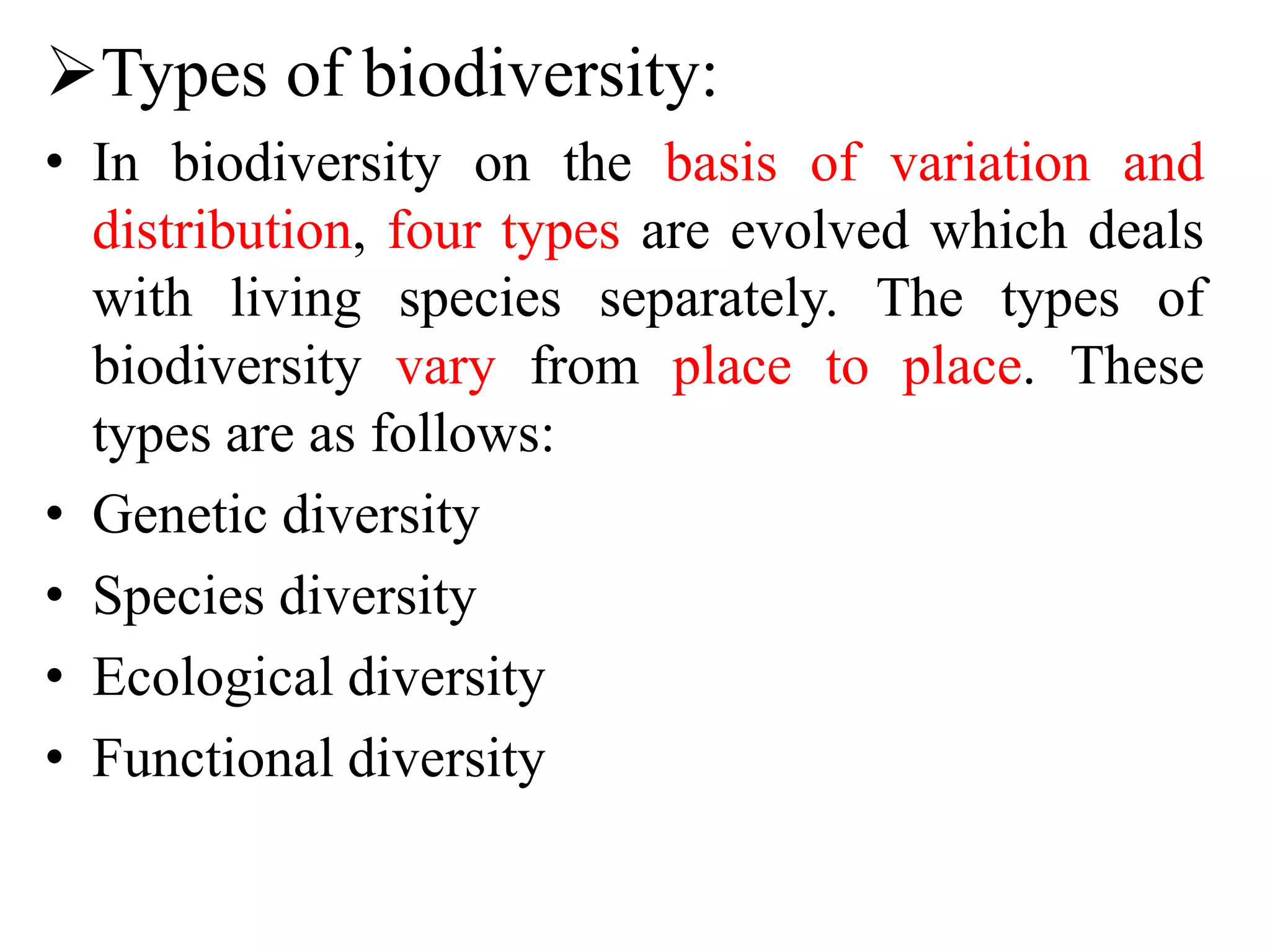 Types of biodiversity:
• In biodiversity on the basis of variation and
distribution, four types are evolved which deals
with living species separately. The types of
biodiversity vary from place to place. These
types are as follows:
• Genetic diversity
• Species diversity
• Ecological diversity
• Functional diversity
 