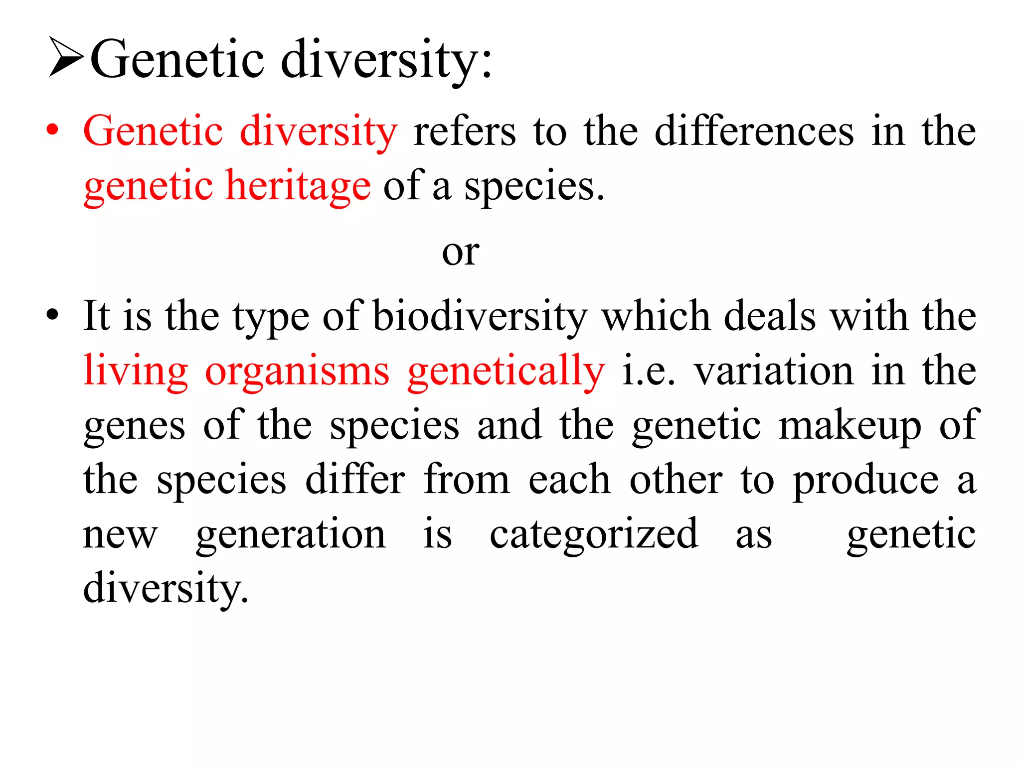 Genetic diversity:
• Genetic diversity refers to the differences in the
genetic heritage of a species.
or
• It is the type of biodiversity which deals with the
living organisms genetically i.e. variation in the
genes of the species and the genetic makeup of
the species differ from each other to produce a
new generation is categorized as genetic
diversity.
 
