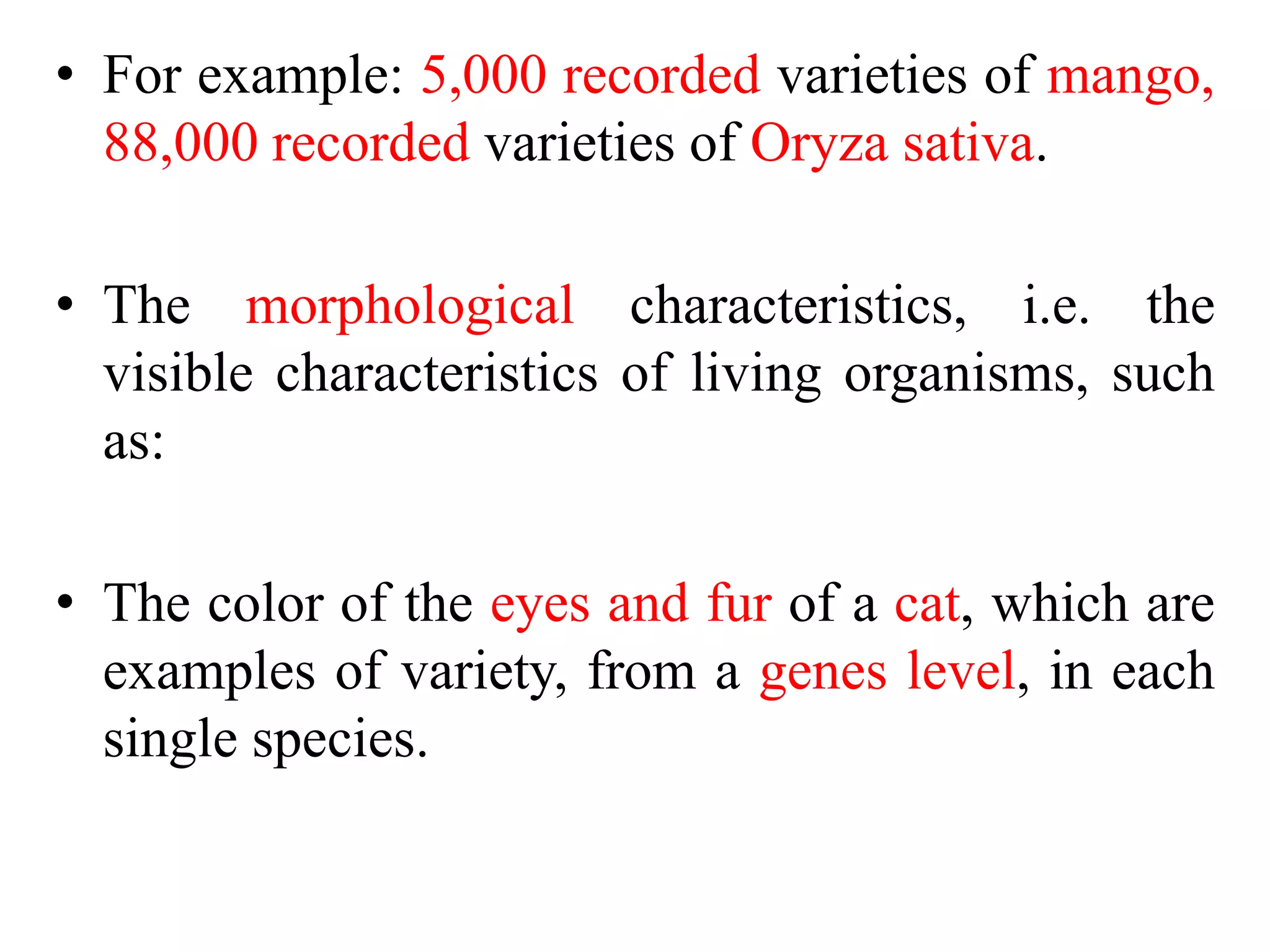• For example: 5,000 recorded varieties of mango,
88,000 recorded varieties of Oryza sativa.
• The morphological characteristics, i.e. the
visible characteristics of living organisms, such
as:
• The color of the eyes and fur of a cat, which are
examples of variety, from a genes level, in each
single species.
 