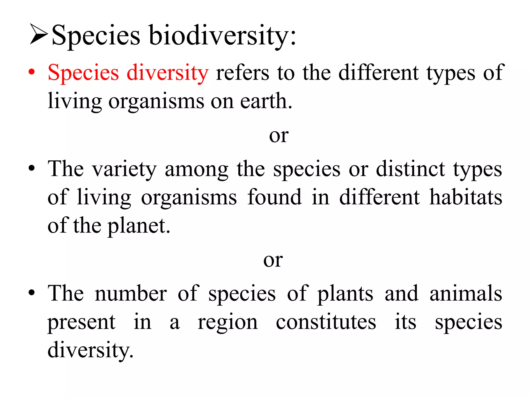 Species biodiversity:
• Species diversity refers to the different types of
living organisms on earth.
or
• The variety among the species or distinct types
of living organisms found in different habitats
of the planet.
or
• The number of species of plants and animals
present in a region constitutes its species
diversity.
 