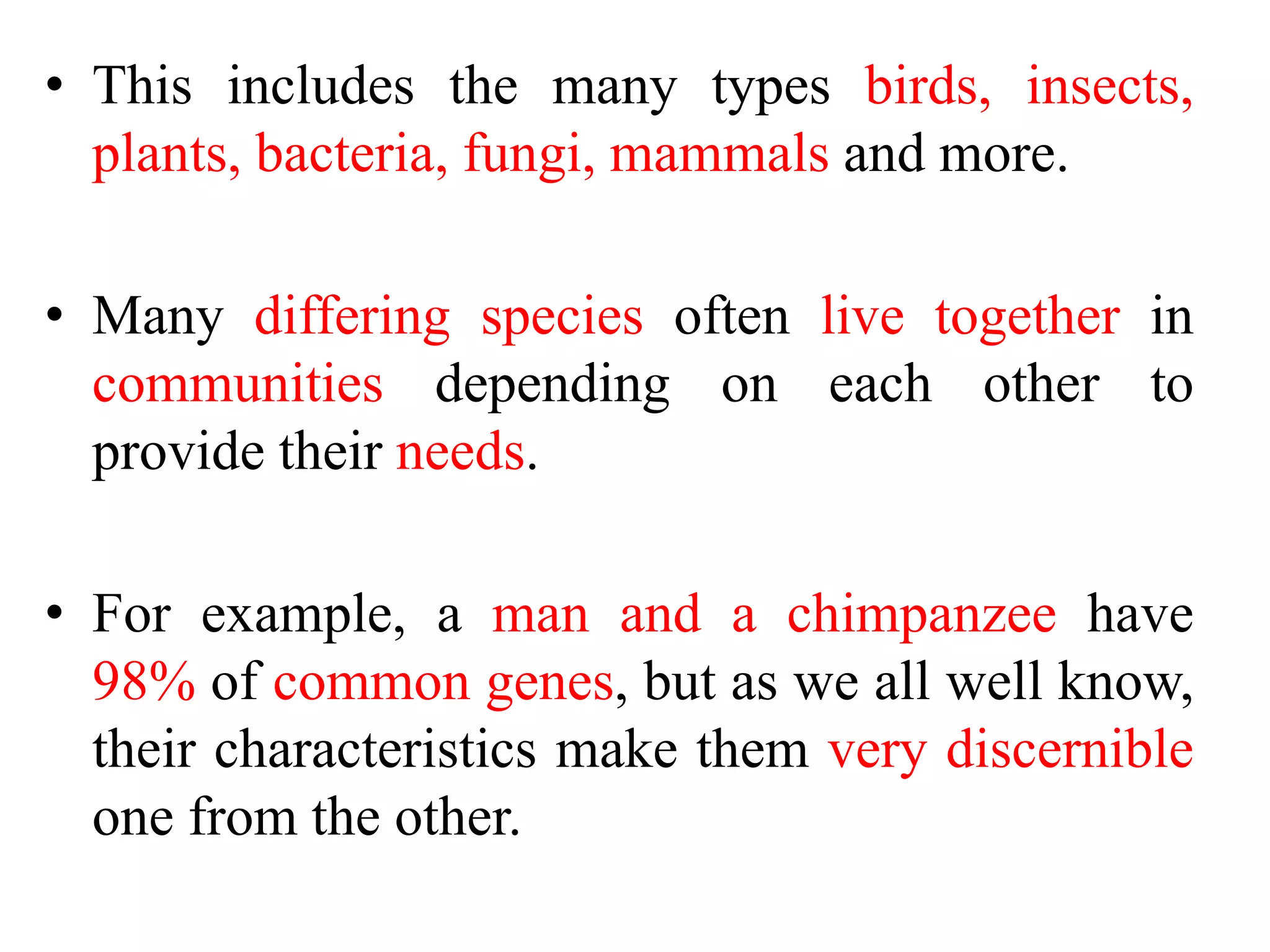 • This includes the many types birds, insects,
plants, bacteria, fungi, mammals and more.
• Many differing species often live together in
communities depending on each other to
provide their needs.
• For example, a man and a chimpanzee have
98% of common genes, but as we all well know,
their characteristics make them very discernible
one from the other.
 