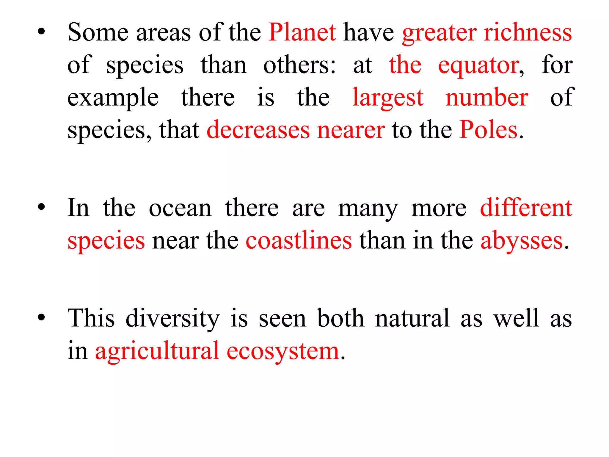 • Some areas of the Planet have greater richness
of species than others: at the equator, for
example there is the largest number of
species, that decreases nearer to the Poles.
• In the ocean there are many more different
species near the coastlines than in the abysses.
• This diversity is seen both natural as well as
in agricultural ecosystem.
 