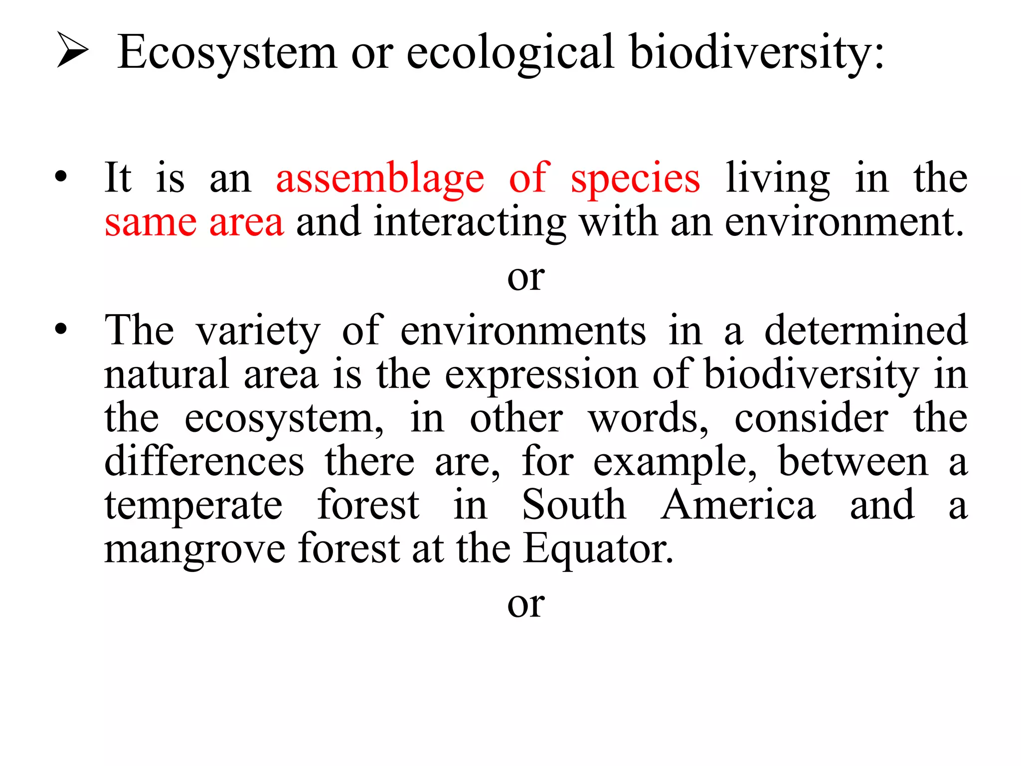  Ecosystem or ecological biodiversity:
• It is an assemblage of species living in the
same area and interacting with an environment.
or
• The variety of environments in a determined
natural area is the expression of biodiversity in
the ecosystem, in other words, consider the
differences there are, for example, between a
temperate forest in South America and a
mangrove forest at the Equator.
or
 