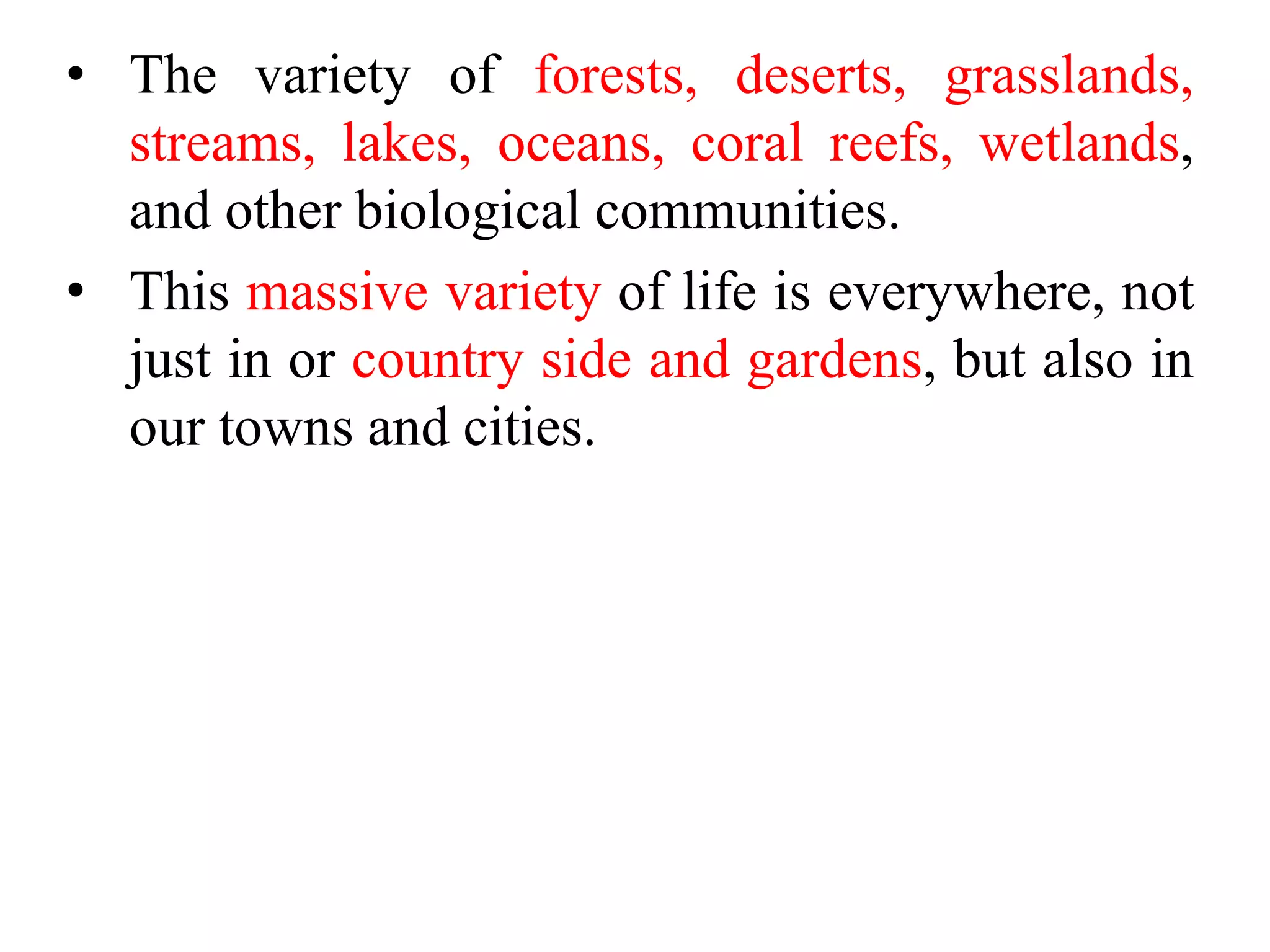 • The variety of forests, deserts, grasslands,
streams, lakes, oceans, coral reefs, wetlands,
and other biological communities.
• This massive variety of life is everywhere, not
just in or country side and gardens, but also in
our towns and cities.
 