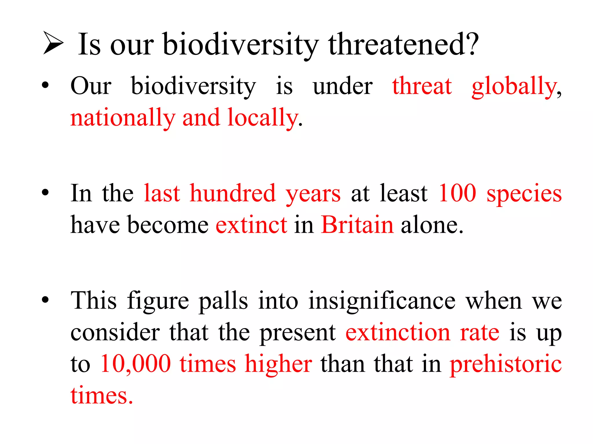  Is our biodiversity threatened?
• Our biodiversity is under threat globally,
nationally and locally.
• In the last hundred years at least 100 species
have become extinct in Britain alone.
• This figure palls into insignificance when we
consider that the present extinction rate is up
to 10,000 times higher than that in prehistoric
times.
 