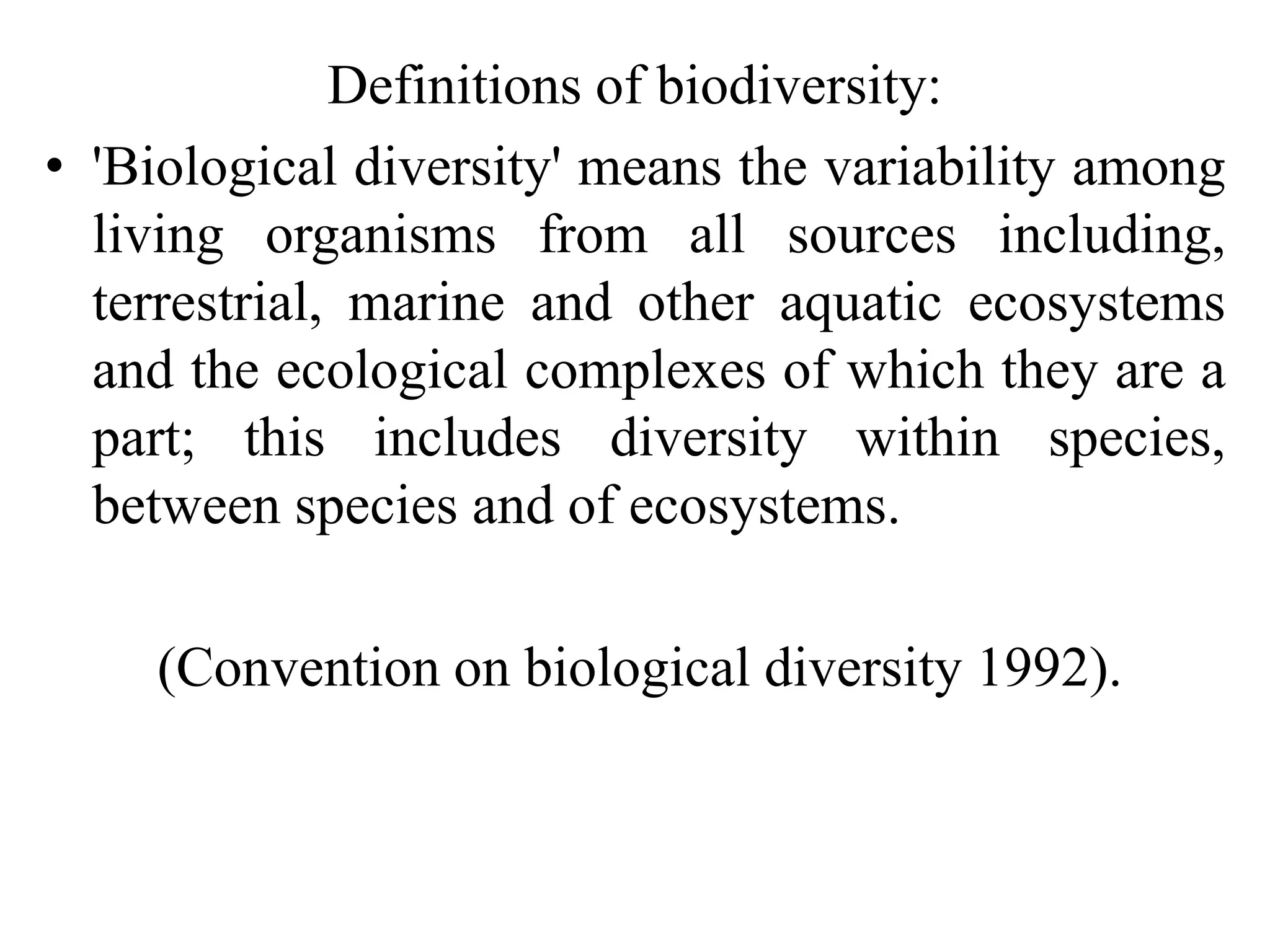 Definitions of biodiversity:
• 'Biological diversity' means the variability among
living organisms from all sources including,
terrestrial, marine and other aquatic ecosystems
and the ecological complexes of which they are a
part; this includes diversity within species,
between species and of ecosystems.
(Convention on biological diversity 1992).
 