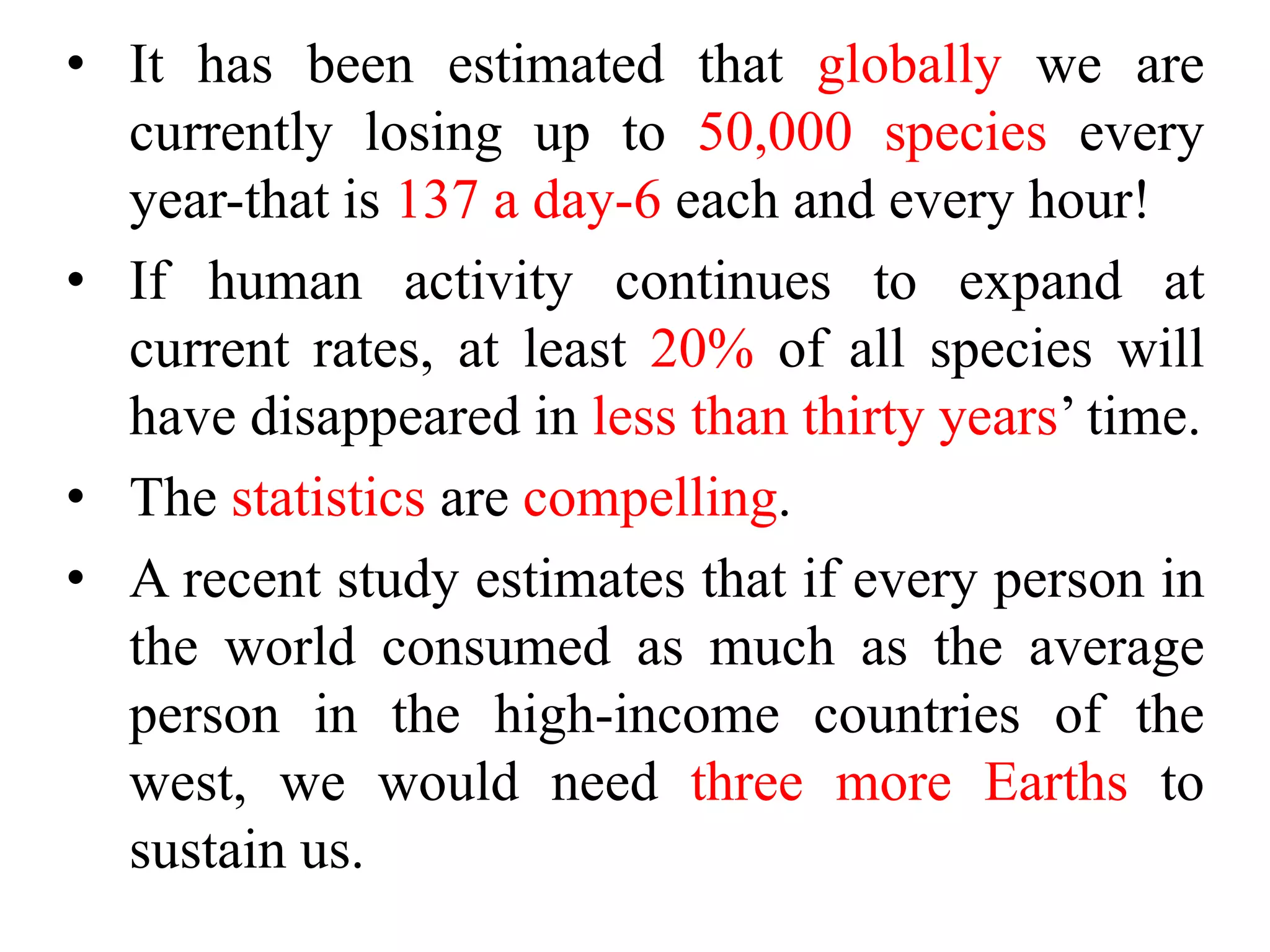 • It has been estimated that globally we are
currently losing up to 50,000 species every
year-that is 137 a day-6 each and every hour!
• If human activity continues to expand at
current rates, at least 20% of all species will
have disappeared in less than thirty years’ time.
• The statistics are compelling.
• A recent study estimates that if every person in
the world consumed as much as the average
person in the high-income countries of the
west, we would need three more Earths to
sustain us.
 