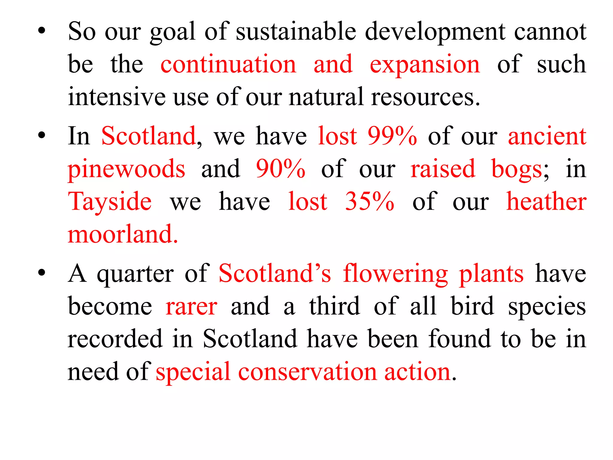 • So our goal of sustainable development cannot
be the continuation and expansion of such
intensive use of our natural resources.
• In Scotland, we have lost 99% of our ancient
pinewoods and 90% of our raised bogs; in
Tayside we have lost 35% of our heather
moorland.
• A quarter of Scotland’s flowering plants have
become rarer and a third of all bird species
recorded in Scotland have been found to be in
need of special conservation action.
 